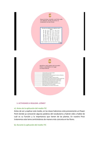 3. ACTIVIDADES A REALIZAR: ¿CÓMO?
a). Antes de la aplicación del medio-TIC
Antes de ver y explicar este medio, en las clases habremos visto previamente un Power
Point donde ya conocerán algunas palabras del vocabulario y habrán oído a hablar de
cuál es su función y la importancia que tienen de las plantas. En nuestro Prezi
trataremos este tema centrándonos de manera más concreta en las flores.
b). Durante la aplicación del medio-TIC
 