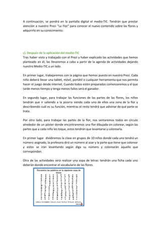 A continuación, se pondrá en la pantalla digital el medio-TIC. Tendrán que prestar
atención a nuestro Prezi “La Flor” para conocer el nuevo contenido sobre las flores y
adquirirlo en su conocimiento.
c). Después de la aplicación del medio-TIC
Tras haber visto y trabajado con el Prezi y haber explicado las actividades que hemos
planteado en él, las llevaremos a cabo a partir de la agenda de actividades dejando
nuestro Medio-TIC a un lado.
En primer lugar, trabajaremos con la página que hemos puesto en nuestro Prezi. Cada
niño deberá llevar una tablet, móvil, portátil o cualquier herramienta que nos permita
hacer el juego desde internet. Cuando todos estén preparados comenzaremos y el que
tarde menos tiempo y tenga menos fallos será el ganador.
En segundo lugar, para trabajar las funciones de las partes de las flores, los niños
tendrán que ir saliendo a la pizarra siendo cada uno de ellos una zona de la flor y
describiendo cuál es su función, mientras el resto tendrá que adivinar de qué parte se
trata.
Por otro lado, para trabajar las partes de la flor, nos sentaremos todos en círculo
alrededor de un póster donde encontraremos una flor dibujada sin colorear, según las
partes que a cada niño les toque, estos tendrán que levantarse y colorearla.
En primer lugar dividiremos la clase en grupos de 10 niños donde cada uno tendrá un
número asignado, la profesora dirá un número al azar y la parte que tiene que colorear
y estos se irán levantando según diga su número y colorearán aquello que
correspondan.
Otra de las actividades será realizar una sopa de letras: tendrán una ficha cada uno
deberán donde encontrar el vocabulario de las flores.
 