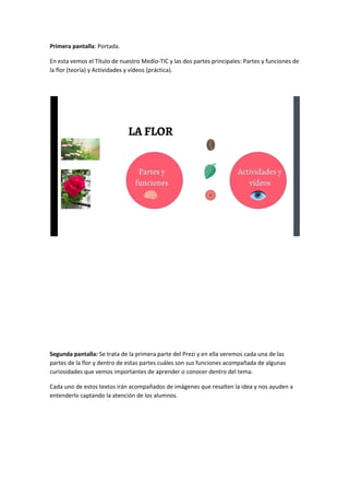 Primera pantalla​: Portada.
En esta vemos el Título de nuestro Medio-TIC y las dos partes principales: Partes y funciones de
la flor (teoría) y Actividades y vídeos (práctica).
Segunda pantalla: ​Se trata de la primera parte del Prezi y en ella veremos cada una de las
partes de la flor y dentro de estas partes cuáles son sus funciones acompañada de algunas
curiosidades que vemos importantes de aprender o conocer dentro del tema.
Cada uno de estos textos irán acompañados de imágenes que resalten la idea y nos ayuden a
entenderlo captando la atención de los alumnos.
 