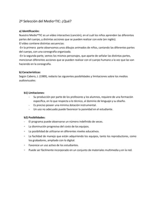 2º Selección del Medio~TIC: ¿Qué?
a) Identificación:
Nuestro Medio~TIC es un vídeo interactivo (canción), en el cuál los niños aprenden las diferentes
partes del cuerpo, y distintas acciones que se pueden realizar con este (en inglés).
El vídeo contiene distintas secuencias:
-En la primera parte observamos unos dibujos animados de niños, cantando las diferentes partes
del cuerpo, con una coreografía organizada.
-En la segunda parte, vemos los mismos personajes, que aparte de señalar las distintas partes,
mencionan diferentes acciones que se pueden realizar con el cuerpo humano a la vez que las van
haciendo en la coreografía.
b) Características:
Según Cabero, J. (1989), redacto las siguientes posibilidades y limitaciones sobre los medios
audiovisuales:
b1) Limitaciones:
- Su producción por parte de los profesores y los alumnos, requiere de una formación
específica, en lo que respecta a lo técnico, al dominio de lenguaje y su diseño.
- Es preciso poseer una mínima dotación instrumental.
- Un uso no adecuado puede favorecer la pasividad en el estudiante.
b2) Posibilidades:
- El programa puede observarse un número indefinido de veces.
- La disminución progresiva del costo de los equipos.
- La posibilidad de utilizarse en diferentes niveles educativos.
- La facilidad de manejo que están adquiriendo los equipos, tanto los reproductores, como
los grabadores, ampliado con lo digital.
- Favorece un uso activo de los estudiantes.
- Puede ser fácilmente incorporado en un conjunto de materiales multimedia y en la red.
 