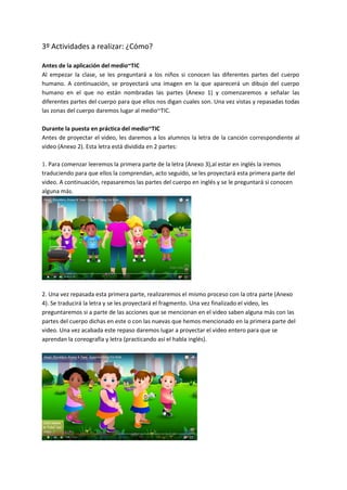 3º Actividades a realizar: ¿Cómo?
Antes de la aplicación del medio~TIC
Al empezar la clase, se les preguntará a los niños si conocen las diferentes partes del cuerpo
humano. A continuación, se proyectará una imagen en la que aparecerá un dibujo del cuerpo
humano en el que no están nombradas las partes (Anexo 1) y comenzaremos a señalar las
diferentes partes del cuerpo para que ellos nos digan cuales son. Una vez vistas y repasadas todas
las zonas del cuerpo daremos lugar al medio~TIC.
Durante la puesta en práctica del medio~TIC
Antes de proyectar el video, les daremos a los alumnos la letra de la canción correspondiente al
video (Anexo 2). Esta letra está dividida en 2 partes:
1. Para comenzar leeremos la primera parte de la letra (Anexo 3),al estar en inglés la iremos
traduciendo para que ellos la comprendan, acto seguido, se les proyectará esta primera parte del
video. A continuación, repasaremos las partes del cuerpo en inglés y se le preguntará si conocen
alguna más.
2. Una vez repasada esta primera parte, realizaremos el mismo proceso con la otra parte (Anexo
4). Se traducirá la letra y se les proyectará el fragmento. Una vez finalizado el video, les
preguntaremos si a parte de las acciones que se mencionan en el video saben alguna más con las
partes del cuerpo dichas en este o con las nuevas que hemos mencionado en la primera parte del
video. Una vez acabada este repaso daremos lugar a proyectar el video entero para que se
aprendan la coreografía y letra (practicando así el habla inglés).
 
