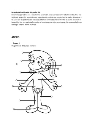 Después de la utilización del medio~TIC
Pondremos por última vez a los alumnos la canción, para que la canten y la bailen juntos. Una vez
finalizada la canción, propondremos a los alumnos realizar una canción con las partes del cuerpo y
los usos que les podemos dar a estas que hemos nombrado anteriormente, las cuales no salían en
la canción. Una vez realizada la canción le haremos entre todos una coreografía para que bailen en
el colegio ante los demás alumnos.
ANEXO
· Anexo 1
Imagen muda del cuerpo humano.
 