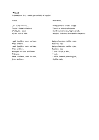 · Anexo 3
Primera parte de la canción, ya traducida al español:
Hi kids... Hola chicos…
Let's shake our body... Vamos a mover nuestro cuerpo
C'mon... dance to the tune. Vamos… a bailar con la música
Workout is a boon. El entrenamiento es una gran ayuda.
We are healthy soon Nosotros estaremos en buena forma pronto
Head, shoulders, knees and toes, Cabeza, hombros, rodillas y pies,
Knees and toes. Rodillas y pies
Head, shoulders, knees and toes, Cabeza, hombros, rodillas y pies,
Knees and toes. Rodillas y pies.
And eyes, and ears, and mouth, Y ojos, y orejas, y boca,
And nose. Y nariz.
Head, shoulders, knees and toes, Cabeza, hombros, rodillas y pies,
Knees and toes. Rodillas y pies
 