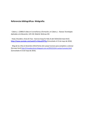 Referencias bibliográficas- Webgrafía:
· Cabero, J. (1989) El vídeo en la enseñanza y formación, en Cabero, J. Nuevas Tecnologías
Aplicadas a la Educación, 129-150. Madrid: McGraw-Hill.
· Head, Shoulders, Knees & Toes - Exercise Song For Kids (4 abril 2014) [formato html]
https://www.youtube.com/watch?v=h4eueDYPTIg (Consultado el 15 de mayo de 2016).
· Blog de los niños (2 diciembre 2012) Partes del cuerpo humano para completar y colorear
[formato html] http://rimasdecolores.blogspot.com.es/2012/12/el-cuerpo-humano.html
(Consultado el 15 de mayo de 2016).
 