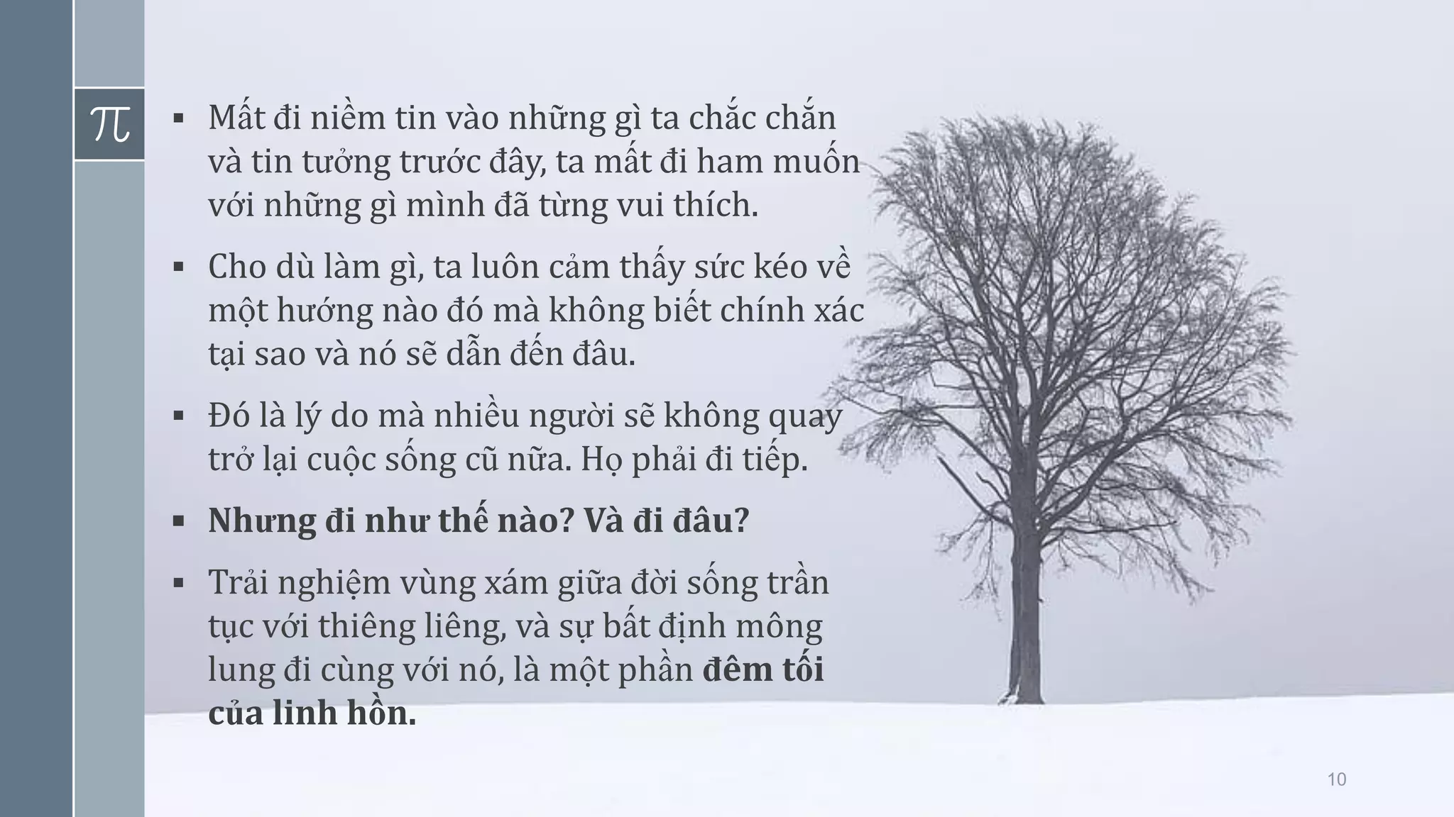 10
▪ Mất đi niềm tin vào những gì ta chắc chắn
và tin tưởng trước đây, ta mất đi ham muốn
với những gì mình đã từng vui thích.
▪ Cho dù làm gì, ta luôn cảm thấy sức kéo về
một hướng nào đó mà không biết chính xác
tại sao và nó sẽ dẫn đến đâu.
▪ Đó là lý do mà nhiều người sẽ không quay
trở lại cuộc sống cũ nữa. Họ phải đi tiếp.
▪ Nhưng đi như thế nào? Và đi đâu?
▪ Trải nghiệm vùng xám giữa đời sống trần
tục với thiêng liêng, và sự bất định mông
lung đi cùng với nó, là một phần đêm tối
của linh hồn.
 