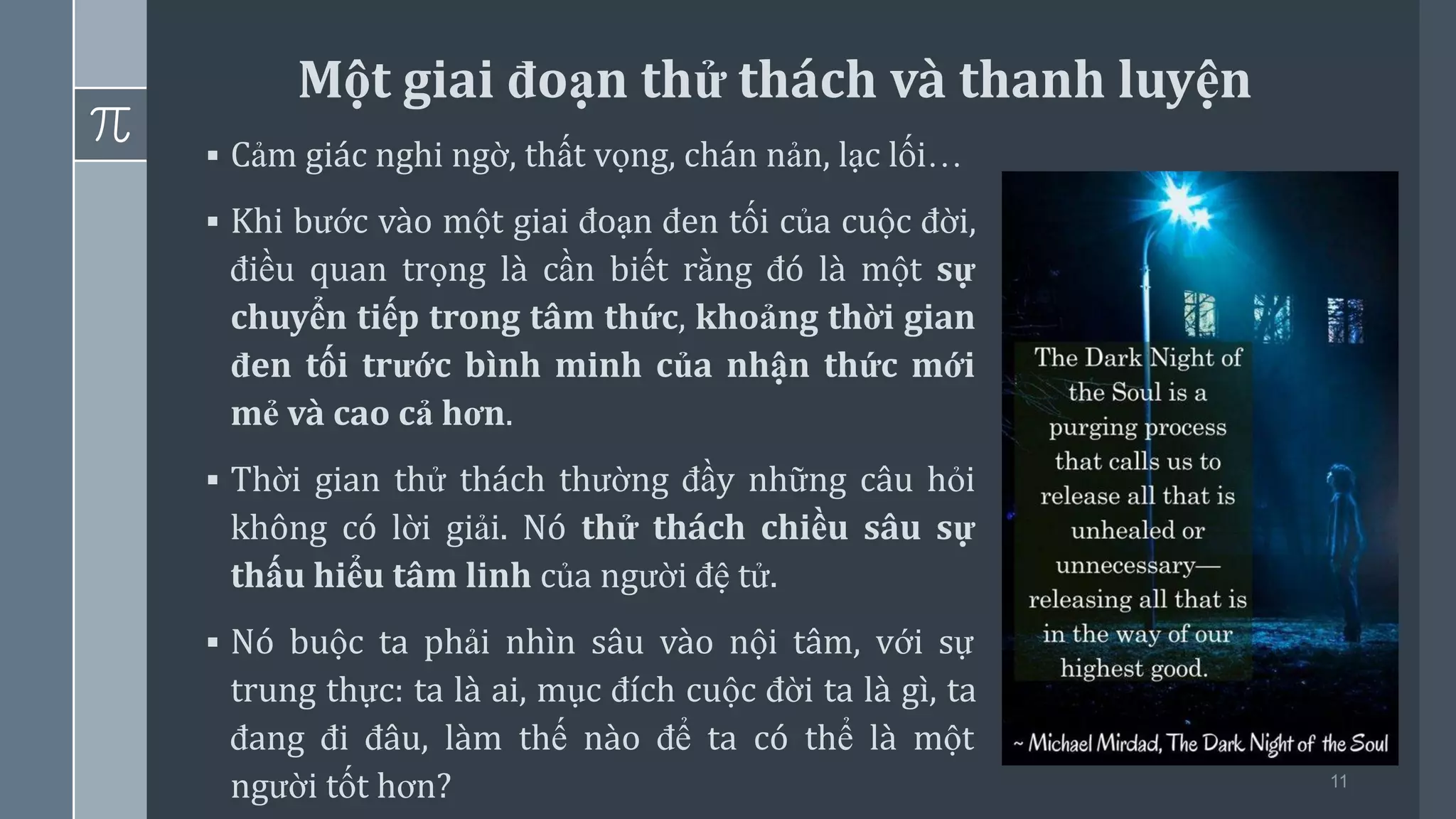 11
▪ Cảm giác nghi ngờ, thất vọng, chán nản, lạc lối…
▪ Khi bước vào một giai đoạn đen tối của cuộc đời,
điều quan trọng là cần biết rằng đó là một sự
chuyển tiếp trong tâm thức, khoảng thời gian
đen tối trước bình minh của nhận thức mới
mẻ và cao cả hơn.
▪ Thời gian thử thách thường đầy những câu hỏi
không có lời giải. Nó thử thách chiều sâu sự
thấu hiểu tâm linh của người đệ tử.
▪ Nó buộc ta phải nhìn sâu vào nội tâm, với sự
trung thực: ta là ai, mục đích cuộc đời ta là gì, ta
đang đi đâu, làm thế nào để ta có thể là một
người tốt hơn?
Một giai đoạn thử thách và thanh luyện
 