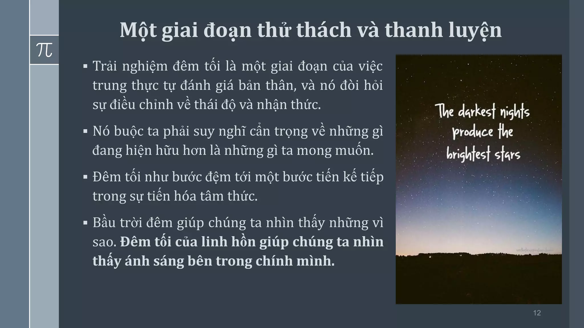 12
▪ Trải nghiệm đêm tối là một giai đoạn của việc
trung thực tự đánh giá bản thân, và nó đòi hỏi
sự điều chỉnh về thái độ và nhận thức.
▪ Nó buộc ta phải suy nghĩ cẩn trọng về những gì
đang hiện hữu hơn là những gì ta mong muốn.
▪ Đêm tối như bước đệm tới một bước tiến kế tiếp
trong sự tiến hóa tâm thức.
▪ Bầu trời đêm giúp chúng ta nhìn thấy những vì
sao. Đêm tối của linh hồn giúp chúng ta nhìn
thấy ánh sáng bên trong chính mình.
Một giai đoạn thử thách và thanh luyện
 