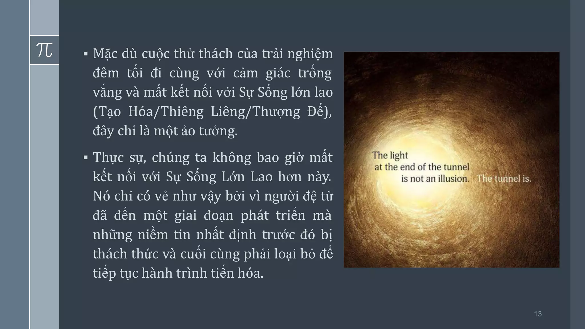 13
▪ Mặc dù cuộc thử thách của trải nghiệm
đêm tối đi cùng với cảm giác trống
vắng và mất kết nối với Sự Sống lớn lao
(Tạo Hóa/Thiêng Liêng/Thượng Đế),
đây chỉ là một ảo tưởng.
▪ Thực sự, chúng ta không bao giờ mất
kết nối với Sự Sống Lớn Lao hơn này.
Nó chỉ có vẻ như vậy bởi vì người đệ tử
đã đến một giai đoạn phát triển mà
những niềm tin nhất định trước đó bị
thách thức và cuối cùng phải loại bỏ để
tiếp tục hành trình tiến hóa.
 