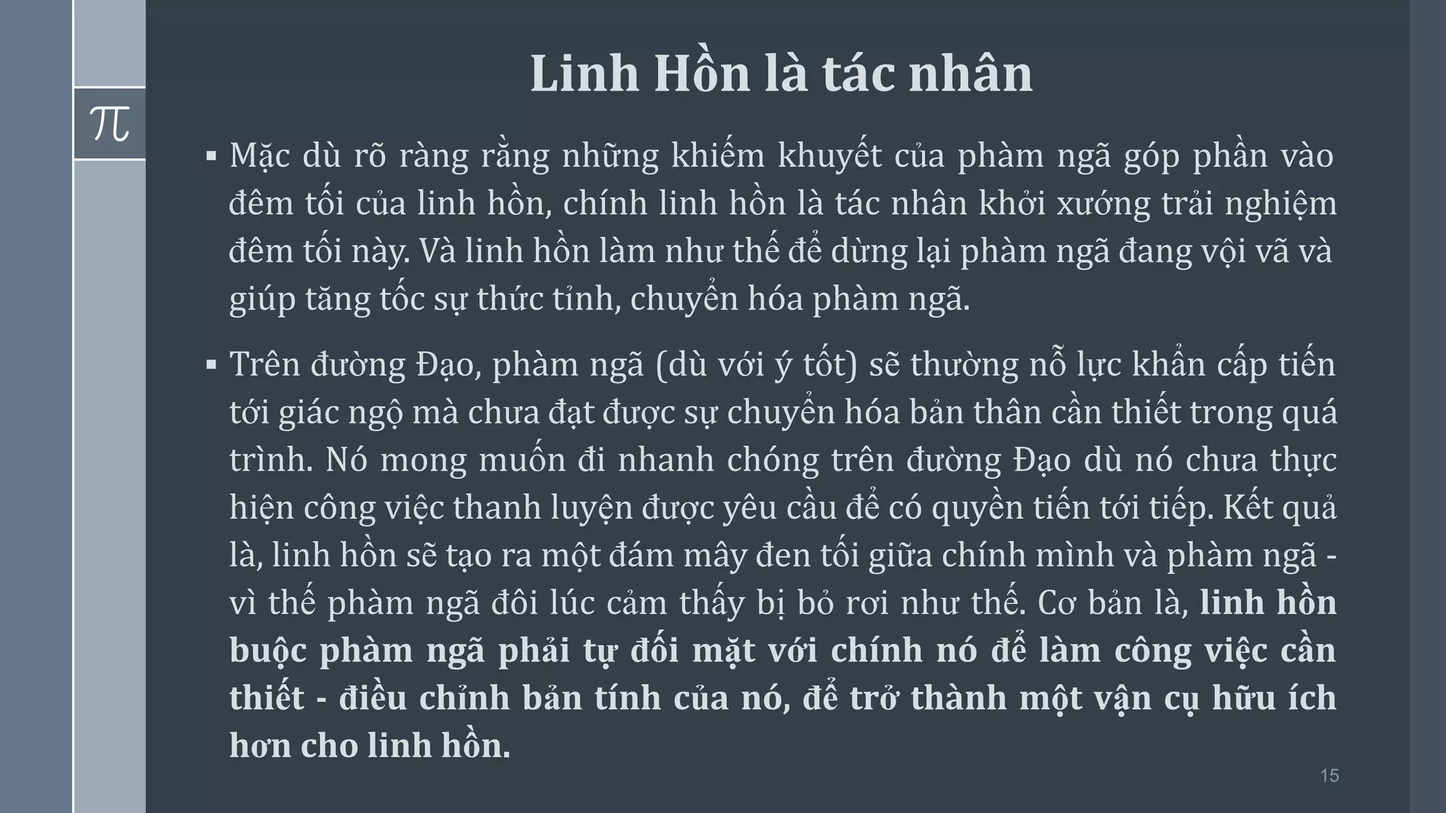 15
▪ Mặc dù rõ ràng rằng những khiếm khuyết của phàm ngã góp phần vào
đêm tối của linh hồn, chính linh hồn là tác nhân khởi xướng trải nghiệm
đêm tối này. Và linh hồn làm như thế để dừng lại phàm ngã đang vội vã và
giúp tăng tốc sự thức tỉnh, chuyển hóa phàm ngã.
▪ Trên đường Đạo, phàm ngã (dù với ý tốt) sẽ thường nỗ lực khẩn cấp tiến
tới giác ngộ mà chưa đạt được sự chuyển hóa bản thân cần thiết trong quá
trình. Nó mong muốn đi nhanh chóng trên đường Đạo dù nó chưa thực
hiện công việc thanh luyện được yêu cầu để có quyền tiến tới tiếp. Kết quả
là, linh hồn sẽ tạo ra một đám mây đen tối giữa chính mình và phàm ngã -
vì thế phàm ngã đôi lúc cảm thấy bị bỏ rơi như thế. Cơ bản là, linh hồn
buộc phàm ngã phải tự đối mặt với chính nó để làm công việc cần
thiết - điều chỉnh bản tính của nó, để trở thành một vận cụ hữu ích
hơn cho linh hồn.
Linh Hồn là tác nhân
 