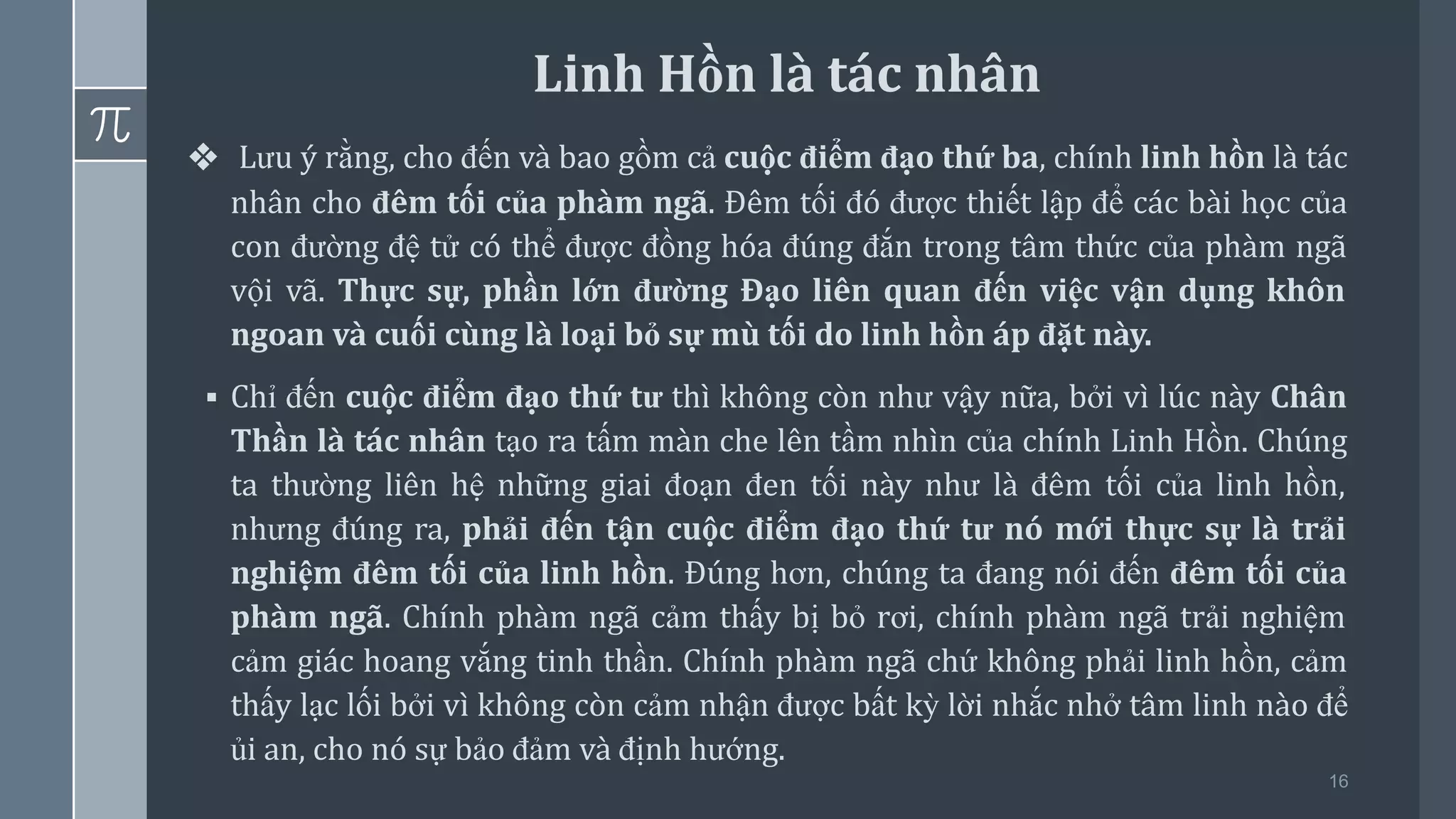 16
❖ Lưu ý rằng, cho đến và bao gồm cả cuộc điểm đạo thứ ba, chính linh hồn là tác
nhân cho đêm tối của phàm ngã. Đêm tối đó được thiết lập để các bài học của
con đường đệ tử có thể được đồng hóa đúng đắn trong tâm thức của phàm ngã
vội vã. Thực sự, phần lớn đường Đạo liên quan đến việc vận dụng khôn
ngoan và cuối cùng là loại bỏ sự mù tối do linh hồn áp đặt này.
▪ Chỉ đến cuộc điểm đạo thứ tư thì không còn như vậy nữa, bởi vì lúc này Chân
Thần là tác nhân tạo ra tấm màn che lên tầm nhìn của chính Linh Hồn. Chúng
ta thường liên hệ những giai đoạn đen tối này như là đêm tối của linh hồn,
nhưng đúng ra, phải đến tận cuộc điểm đạo thứ tư nó mới thực sự là trải
nghiệm đêm tối của linh hồn. Đúng hơn, chúng ta đang nói đến đêm tối của
phàm ngã. Chính phàm ngã cảm thấy bị bỏ rơi, chính phàm ngã trải nghiệm
cảm giác hoang vắng tinh thần. Chính phàm ngã chứ không phải linh hồn, cảm
thấy lạc lối bởi vì không còn cảm nhận được bất kỳ lời nhắc nhở tâm linh nào để
ủi an, cho nó sự bảo đảm và định hướng.
Linh Hồn là tác nhân
 