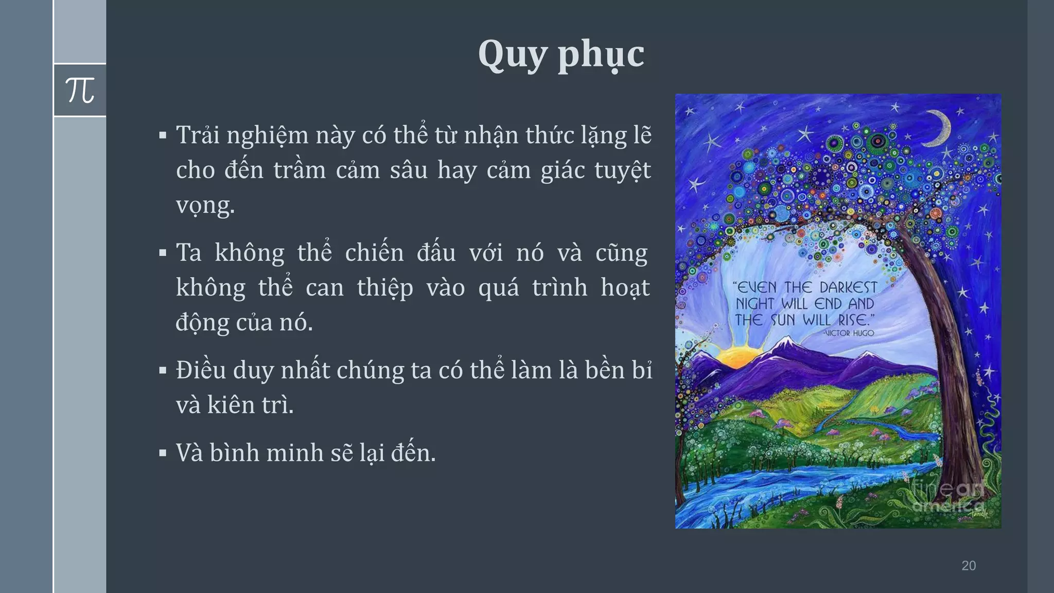20
▪ Trải nghiệm này có thể từ nhận thức lặng lẽ
cho đến trầm cảm sâu hay cảm giác tuyệt
vọng.
▪ Ta không thể chiến đấu với nó và cũng
không thể can thiệp vào quá trình hoạt
động của nó.
▪ Điều duy nhất chúng ta có thể làm là bền bỉ
và kiên trì.
▪ Và bình minh sẽ lại đến.
Quy phục
 