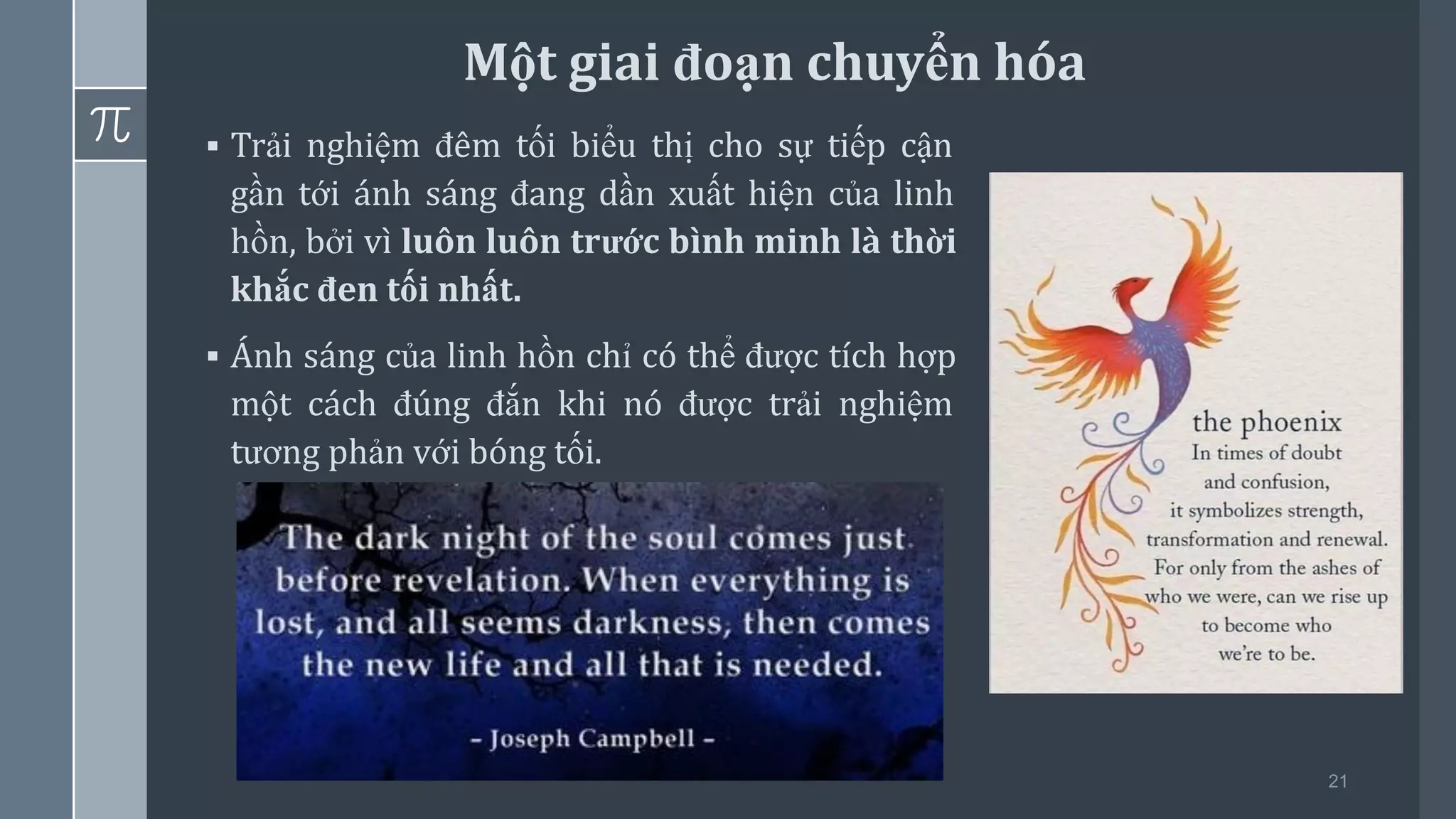 21
▪ Trải nghiệm đêm tối biểu thị cho sự tiếp cận
gần tới ánh sáng đang dần xuất hiện của linh
hồn, bởi vì luôn luôn trước bình minh là thời
khắc đen tối nhất.
▪ Ánh sáng của linh hồn chỉ có thể được tích hợp
một cách đúng đắn khi nó được trải nghiệm
tương phản với bóng tối.
Một giai đoạn chuyển hóa
 