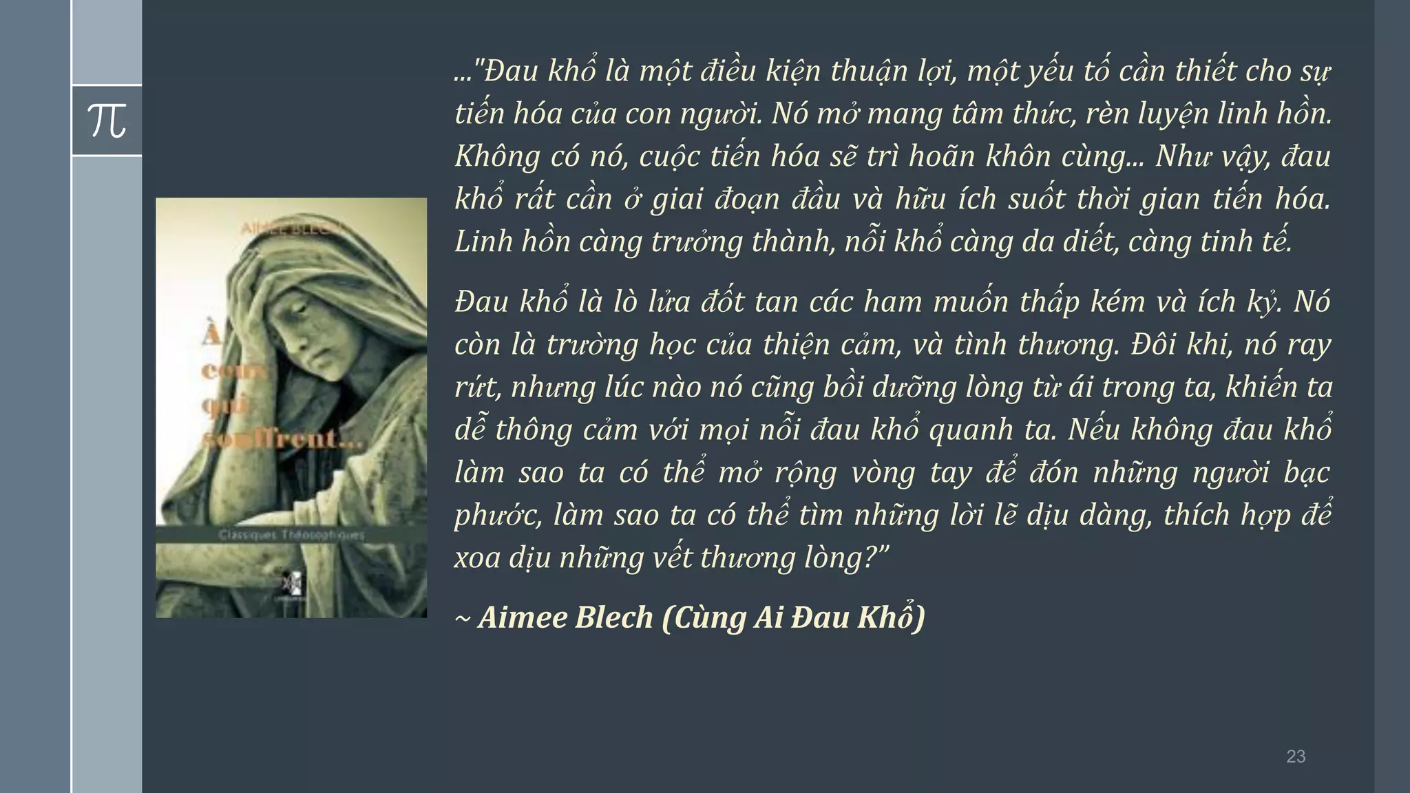 23
..."Đau khổ là một điều kiện thuận lợi, một yếu tố cần thiết cho sự
tiến hóa của con người. Nó mở mang tâm thức, rèn luyện linh hồn.
Không có nó, cuộc tiến hóa sẽ trì hoãn khôn cùng... Như vậy, đau
khổ rất cần ở giai đoạn đầu và hữu ích suốt thời gian tiến hóa.
Linh hồn càng trưởng thành, nỗi khổ càng da diết, càng tinh tế.
Đau khổ là lò lửa đốt tan các ham muốn thấp kém và ích kỷ. Nó
còn là trường học của thiện cảm, và tình thương. Đôi khi, nó ray
rứt, nhưng lúc nào nó cũng bồi dưỡng lòng từ ái trong ta, khiến ta
dễ thông cảm với mọi nỗi đau khổ quanh ta. Nếu không đau khổ
làm sao ta có thể mở rộng vòng tay để đón những người bạc
phước, làm sao ta có thể tìm những lời lẽ dịu dàng, thích hợp để
xoa dịu những vết thương lòng?”
~ Aimee Blech (Cùng Ai Đau Khổ)
 