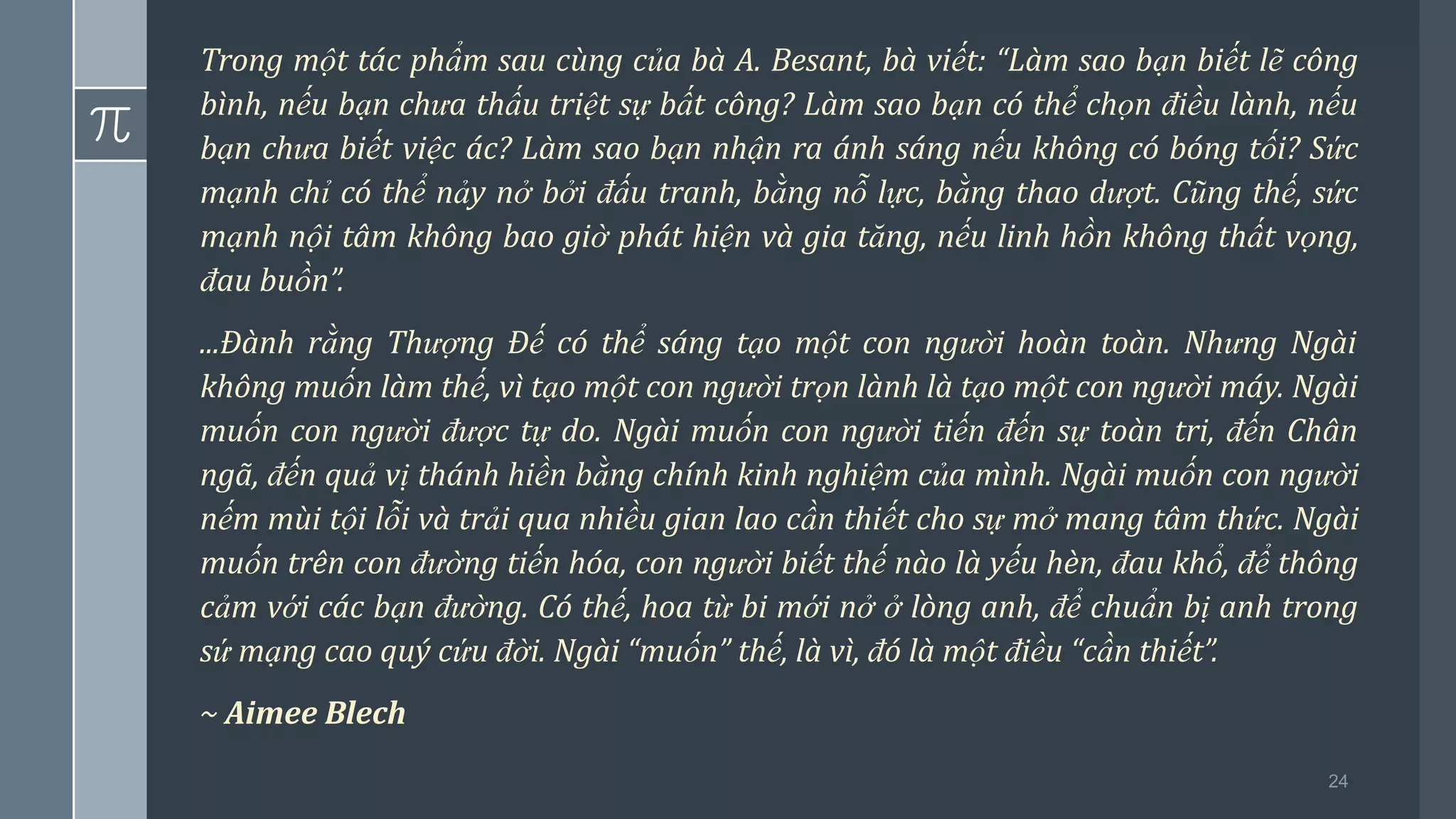 24
Trong một tác phẩm sau cùng của bà A. Besant, bà viết: “Làm sao bạn biết lẽ công
bình, nếu bạn chưa thấu triệt sự bất công? Làm sao bạn có thể chọn điều lành, nếu
bạn chưa biết việc ác? Làm sao bạn nhận ra ánh sáng nếu không có bóng tối? Sức
mạnh chỉ có thể nảy nở bởi đấu tranh, bằng nỗ lực, bằng thao dượt. Cũng thế, sức
mạnh nội tâm không bao giờ phát hiện và gia tăng, nếu linh hồn không thất vọng,
đau buồn”.
...Đành rằng Thượng Đế có thể sáng tạo một con người hoàn toàn. Nhưng Ngài
không muốn làm thế, vì tạo một con người trọn lành là tạo một con người máy. Ngài
muốn con người được tự do. Ngài muốn con người tiến đến sự toàn tri, đến Chân
ngã, đến quả vị thánh hiền bằng chính kinh nghiệm của mình. Ngài muốn con người
nếm mùi tội lỗi và trải qua nhiều gian lao cần thiết cho sự mở mang tâm thức. Ngài
muốn trên con đường tiến hóa, con người biết thế nào là yếu hèn, đau khổ, để thông
cảm với các bạn đường. Có thế, hoa từ bi mới nở ở lòng anh, để chuẩn bị anh trong
sứ mạng cao quý cứu đời. Ngài “muốn” thế, là vì, đó là một điều “cần thiết”.
~ Aimee Blech
 