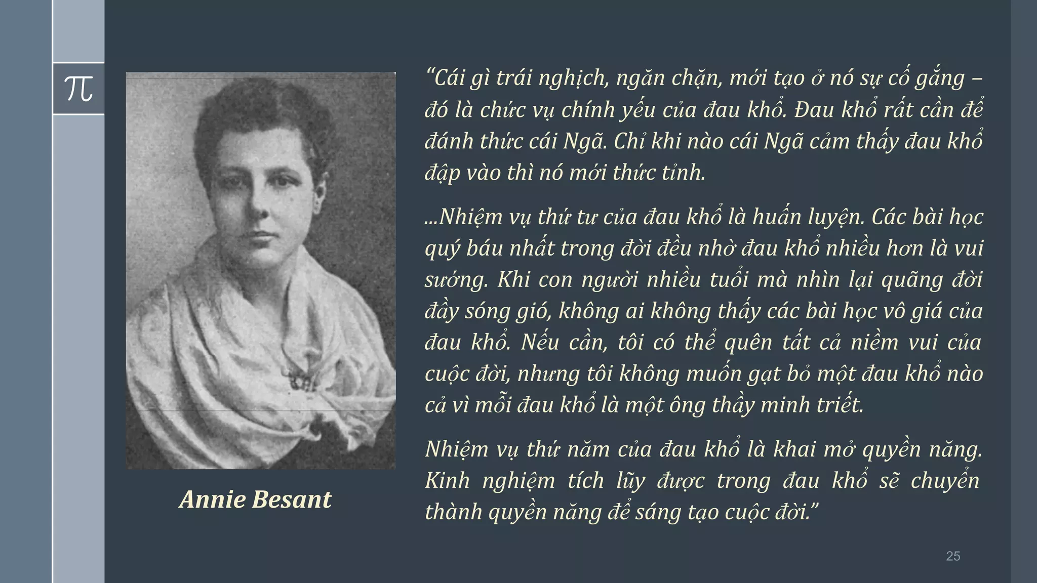 25
“Cái gì trái nghịch, ngăn chặn, mới tạo ở nó sự cố gắng –
đó là chức vụ chính yếu của đau khổ. Đau khổ rất cần để
đánh thức cái Ngã. Chỉ khi nào cái Ngã cảm thấy đau khổ
đập vào thì nó mới thức tỉnh.
...Nhiệm vụ thứ tư của đau khổ là huấn luyện. Các bài học
quý báu nhất trong đời đều nhờ đau khổ nhiều hơn là vui
sướng. Khi con người nhiều tuổi mà nhìn lại quãng đời
đầy sóng gió, không ai không thấy các bài học vô giá của
đau khổ. Nếu cần, tôi có thể quên tất cả niềm vui của
cuộc đời, nhưng tôi không muốn gạt bỏ một đau khổ nào
cả vì mỗi đau khổ là một ông thầy minh triết.
Nhiệm vụ thứ năm của đau khổ là khai mở quyền năng.
Kinh nghiệm tích lũy được trong đau khổ sẽ chuyển
thành quyền năng để sáng tạo cuộc đời.”
Annie Besant
 