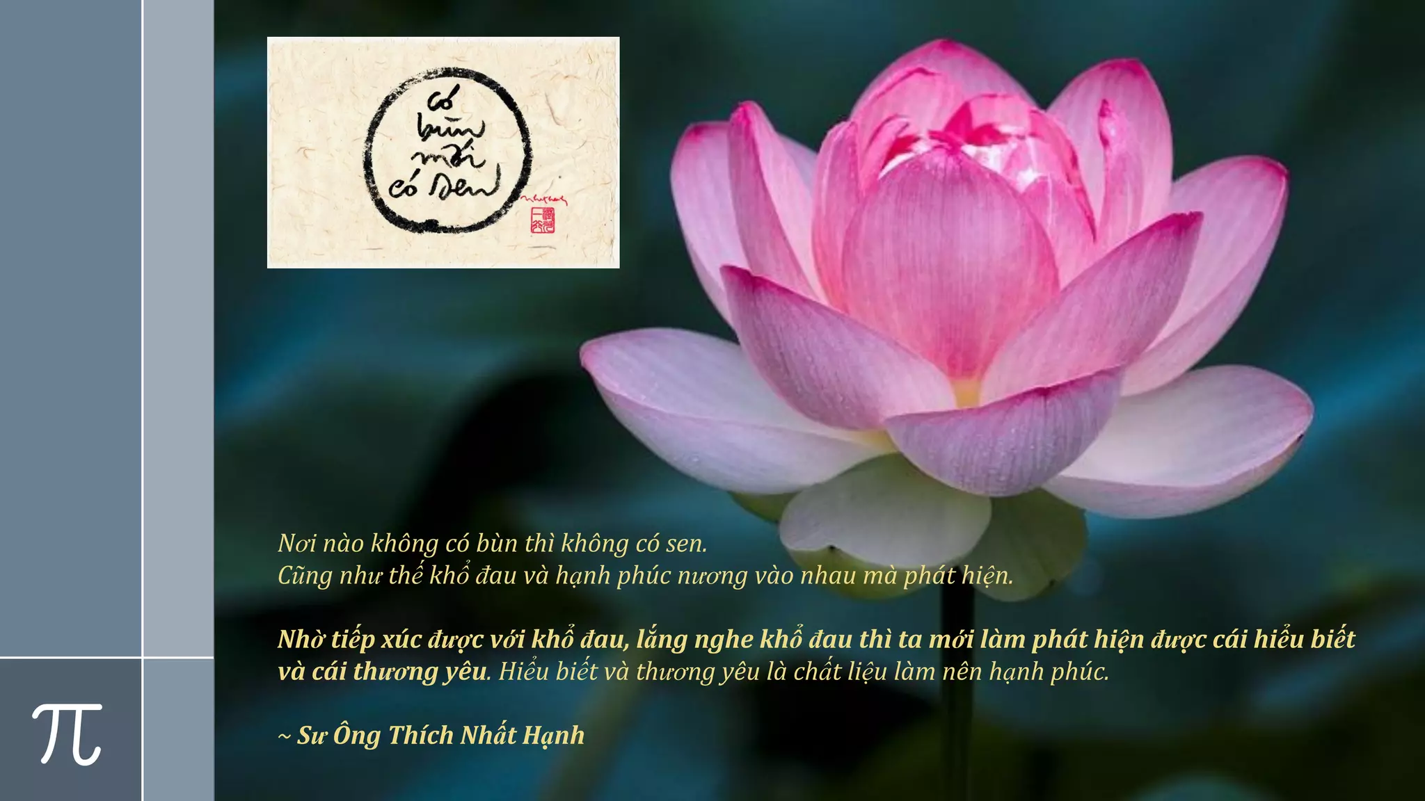 Nơi nào không có bùn thì không có sen.
Cũng như thế khổ đau và hạnh phúc nương vào nhau mà phát hiện.
Nhờ tiếp xúc được với khổ đau, lắng nghe khổ đau thì ta mới làm phát hiện được cái hiểu biết
và cái thương yêu. Hiểu biết và thương yêu là chất liệu làm nên hạnh phúc.
~ Sư Ông Thích Nhất Hạnh
 