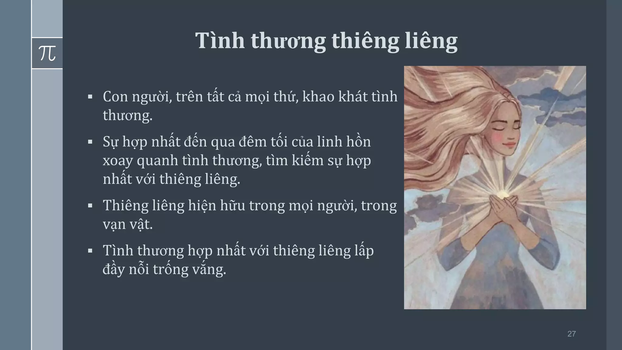 27
▪ Con người, trên tất cả mọi thứ, khao khát tình
thương.
▪ Sự hợp nhất đến qua đêm tối của linh hồn
xoay quanh tình thương, tìm kiếm sự hợp
nhất với thiêng liêng.
▪ Thiêng liêng hiện hữu trong mọi người, trong
vạn vật.
▪ Tình thương hợp nhất với thiêng liêng lấp
đầy nỗi trống vắng.
Tình thương thiêng liêng
 
