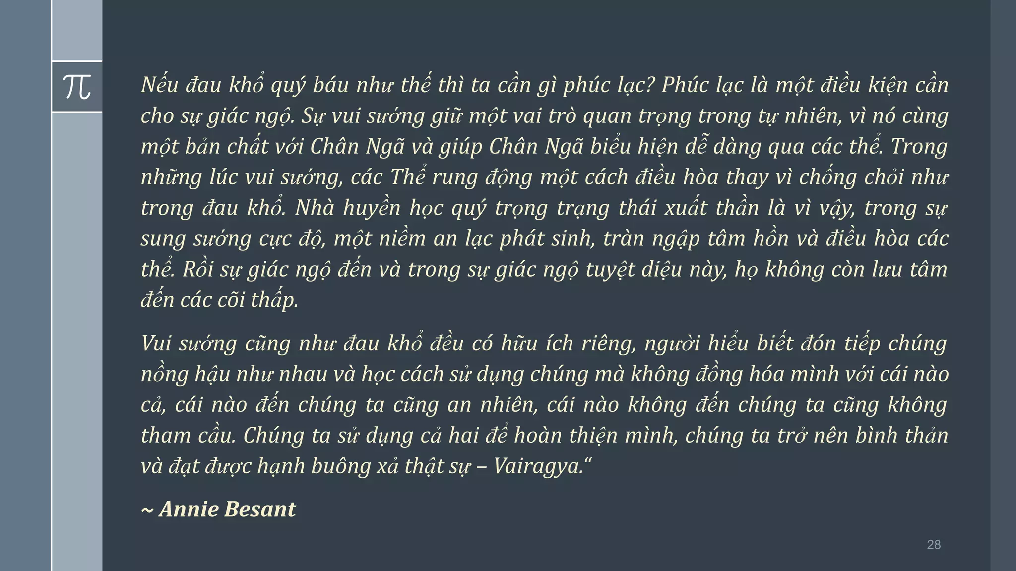 28
Nếu đau khổ quý báu như thế thì ta cần gì phúc lạc? Phúc lạc là một điều kiện cần
cho sự giác ngộ. Sự vui sướng giữ một vai trò quan trọng trong tự nhiên, vì nó cùng
một bản chất với Chân Ngã và giúp Chân Ngã biểu hiện dễ dàng qua các thể. Trong
những lúc vui sướng, các Thể rung động một cách điều hòa thay vì chống chỏi như
trong đau khổ. Nhà huyền học quý trọng trạng thái xuất thần là vì vậy, trong sự
sung sướng cực độ, một niềm an lạc phát sinh, tràn ngập tâm hồn và điều hòa các
thể. Rồi sự giác ngộ đến và trong sự giác ngộ tuyệt diệu này, họ không còn lưu tâm
đến các cõi thấp.
Vui sướng cũng như đau khổ đều có hữu ích riêng, người hiểu biết đón tiếp chúng
nồng hậu như nhau và học cách sử dụng chúng mà không đồng hóa mình với cái nào
cả, cái nào đến chúng ta cũng an nhiên, cái nào không đến chúng ta cũng không
tham cầu. Chúng ta sử dụng cả hai để hoàn thiện mình, chúng ta trở nên bình thản
và đạt được hạnh buông xả thật sự – Vairagya.“
~ Annie Besant
 