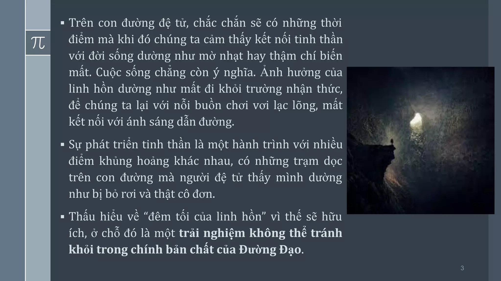 3
▪ Trên con đường đệ tử, chắc chắn sẽ có những thời
điểm mà khi đó chúng ta cảm thấy kết nối tinh thần
với đời sống dường như mờ nhạt hay thậm chí biến
mất. Cuộc sống chẳng còn ý nghĩa. Ảnh hưởng của
linh hồn dường như mất đi khỏi trường nhận thức,
để chúng ta lại với nỗi buồn chơi vơi lạc lõng, mất
kết nối với ánh sáng dẫn đường.
▪ Sự phát triển tinh thần là một hành trình với nhiều
điểm khủng hoảng khác nhau, có những trạm dọc
trên con đường mà người đệ tử thấy mình dường
như bị bỏ rơi và thật cô đơn.
▪ Thấu hiểu về “đêm tối của linh hồn” vì thế sẽ hữu
ích, ở chỗ đó là một trải nghiệm không thể tránh
khỏi trong chính bản chất của Đường Đạo.
 