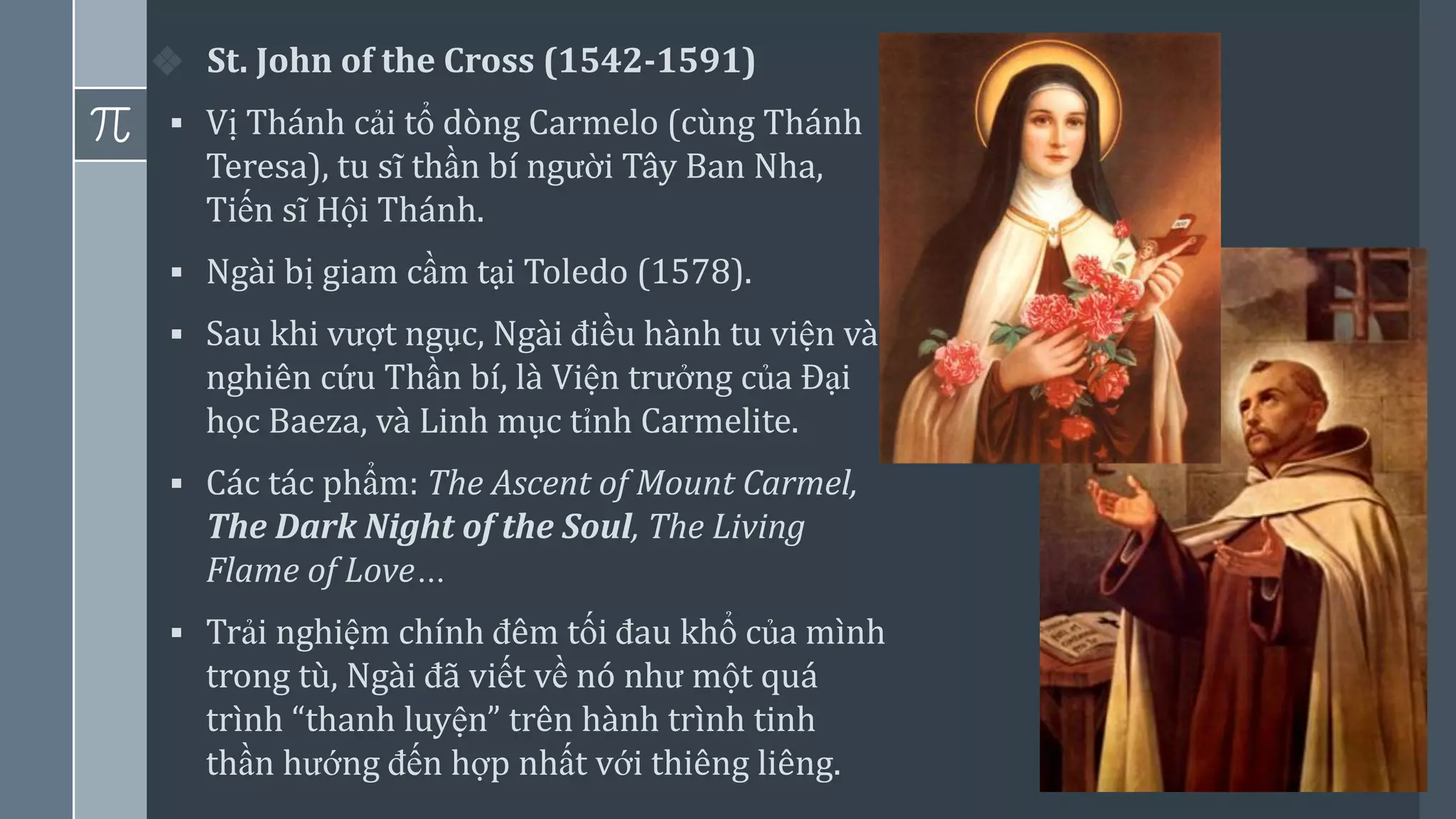 4
❖ St. John of the Cross (1542-1591)
▪ Vị Thánh cải tổ dòng Carmelo (cùng Thánh
Teresa), tu sĩ thần bí người Tây Ban Nha,
Tiến sĩ Hội Thánh.
▪ Ngài bị giam cầm tại Toledo (1578).
▪ Sau khi vượt ngục, Ngài điều hành tu viện và
nghiên cứu Thần bí, là Viện trưởng của Đại
học Baeza, và Linh mục tỉnh Carmelite.
▪ Các tác phẩm: The Ascent of Mount Carmel,
The Dark Night of the Soul, The Living
Flame of Love…
▪ Trải nghiệm chính đêm tối đau khổ của mình
trong tù, Ngài đã viết về nó như một quá
trình “thanh luyện” trên hành trình tinh
thần hướng đến hợp nhất với thiêng liêng.
 