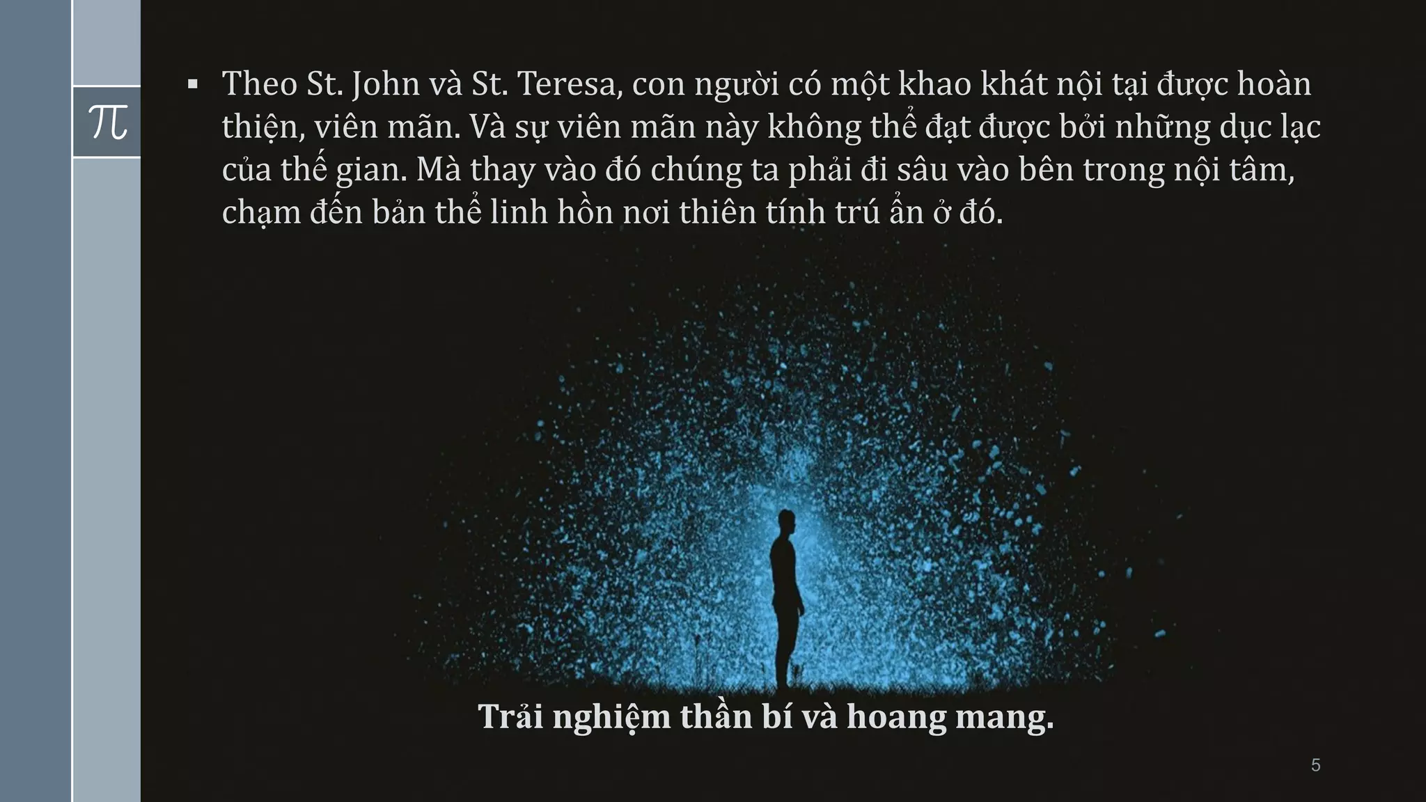 5
▪ Theo St. John và St. Teresa, con người có một khao khát nội tại được hoàn
thiện, viên mãn. Và sự viên mãn này không thể đạt được bởi những dục lạc
của thế gian. Mà thay vào đó chúng ta phải đi sâu vào bên trong nội tâm,
chạm đến bản thể linh hồn nơi thiên tính trú ẩn ở đó.
Trải nghiệm thần bí và hoang mang.
 