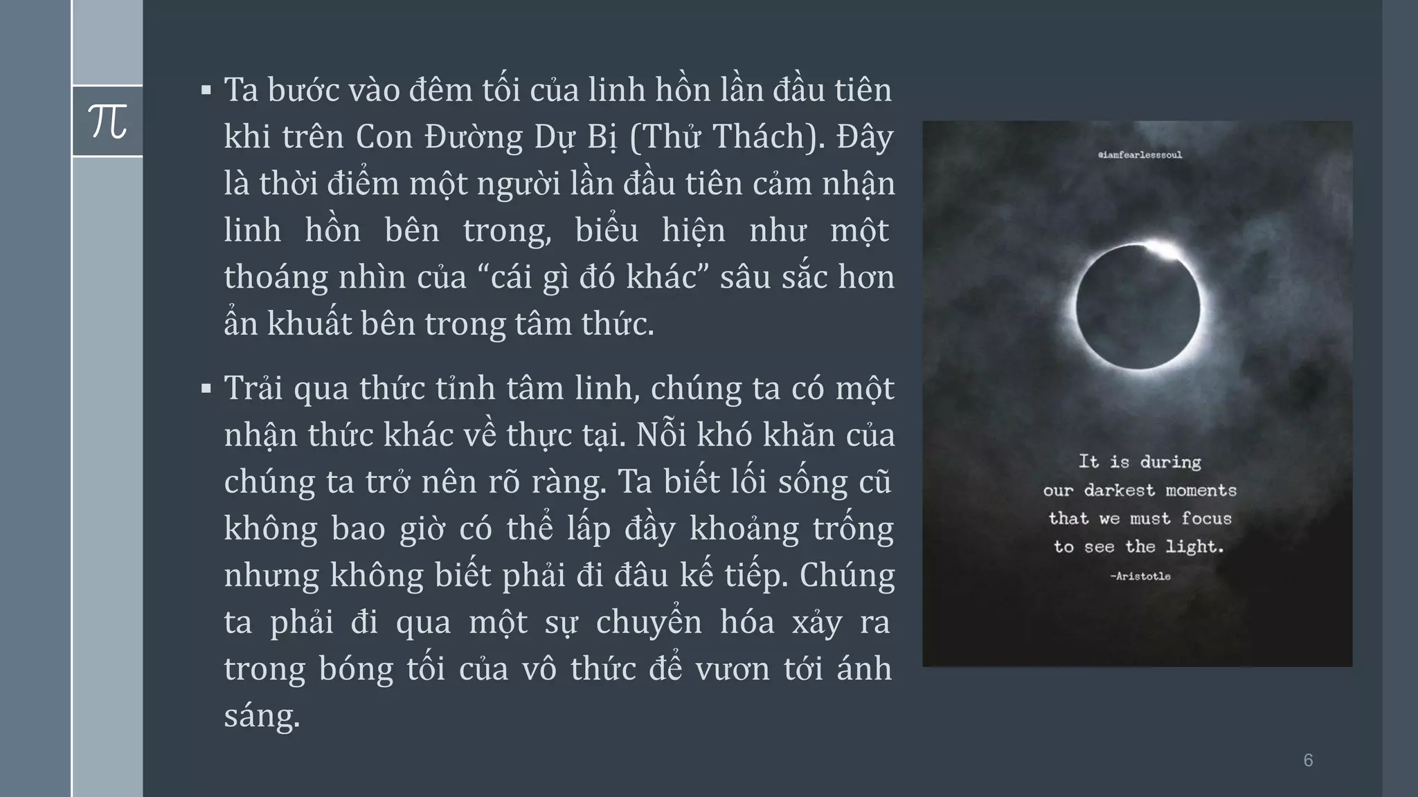 6
▪ Ta bước vào đêm tối của linh hồn lần đầu tiên
khi trên Con Đường Dự Bị (Thử Thách). Đây
là thời điểm một người lần đầu tiên cảm nhận
linh hồn bên trong, biểu hiện như một
thoáng nhìn của “cái gì đó khác” sâu sắc hơn
ẩn khuất bên trong tâm thức.
▪ Trải qua thức tỉnh tâm linh, chúng ta có một
nhận thức khác về thực tại. Nỗi khó khăn của
chúng ta trở nên rõ ràng. Ta biết lối sống cũ
không bao giờ có thể lấp đầy khoảng trống
nhưng không biết phải đi đâu kế tiếp. Chúng
ta phải đi qua một sự chuyển hóa xảy ra
trong bóng tối của vô thức để vươn tới ánh
sáng.
 