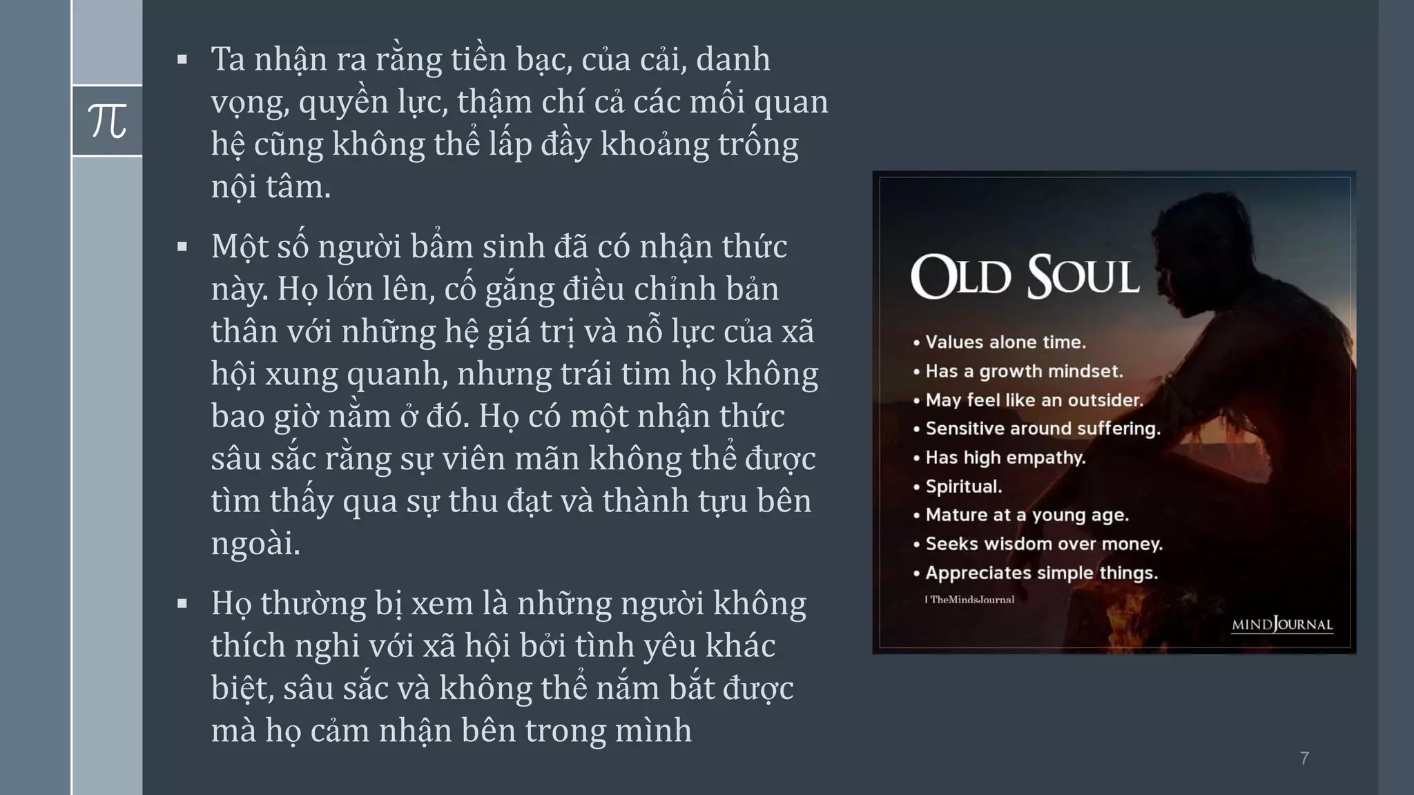 7
▪ Ta nhận ra rằng tiền bạc, của cải, danh
vọng, quyền lực, thậm chí cả các mối quan
hệ cũng không thể lấp đầy khoảng trống
nội tâm.
▪ Một số người bẩm sinh đã có nhận thức
này. Họ lớn lên, cố gắng điều chỉnh bản
thân với những hệ giá trị và nỗ lực của xã
hội xung quanh, nhưng trái tim họ không
bao giờ nằm ở đó. Họ có một nhận thức
sâu sắc rằng sự viên mãn không thể được
tìm thấy qua sự thu đạt và thành tựu bên
ngoài.
▪ Họ thường bị xem là những người không
thích nghi với xã hội bởi tình yêu khác
biệt, sâu sắc và không thể nắm bắt được
mà họ cảm nhận bên trong mình
 