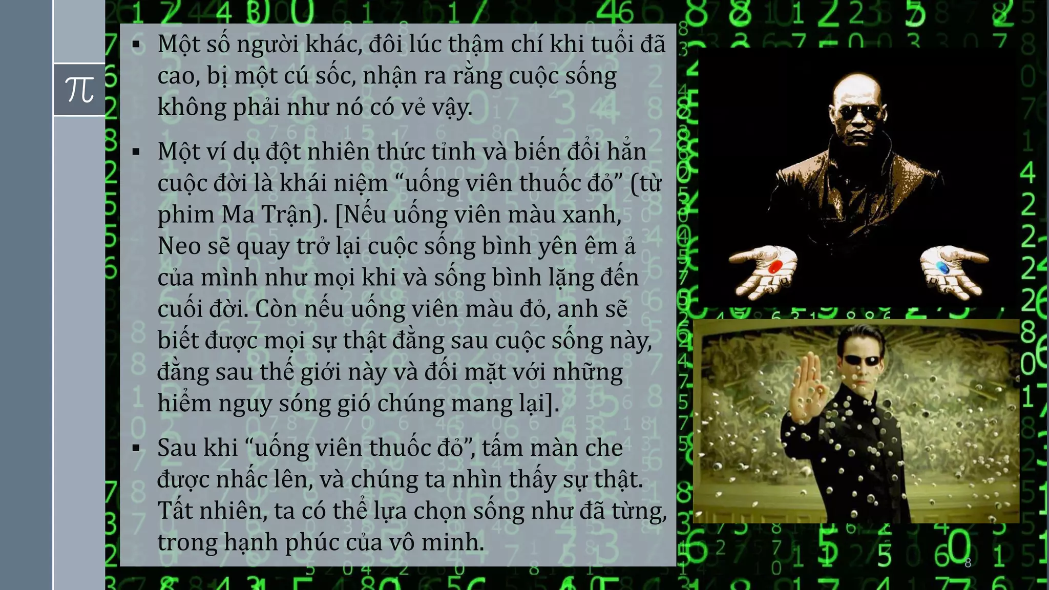8
▪ Một số người khác, đôi lúc thậm chí khi tuổi đã
cao, bị một cú sốc, nhận ra rằng cuộc sống
không phải như nó có vẻ vậy.
▪ Một ví dụ đột nhiên thức tỉnh và biến đổi hẳn
cuộc đời là khái niệm “uống viên thuốc đỏ” (từ
phim Ma Trận). [Nếu uống viên màu xanh,
Neo sẽ quay trở lại cuộc sống bình yên êm ả
của mình như mọi khi và sống bình lặng đến
cuối đời. Còn nếu uống viên màu đỏ, anh sẽ
biết được mọi sự thật đằng sau cuộc sống này,
đằng sau thế giới này và đối mặt với những
hiểm nguy sóng gió chúng mang lại].
▪ Sau khi “uống viên thuốc đỏ”, tấm màn che
được nhấc lên, và chúng ta nhìn thấy sự thật.
Tất nhiên, ta có thể lựa chọn sống như đã từng,
trong hạnh phúc của vô minh.
 