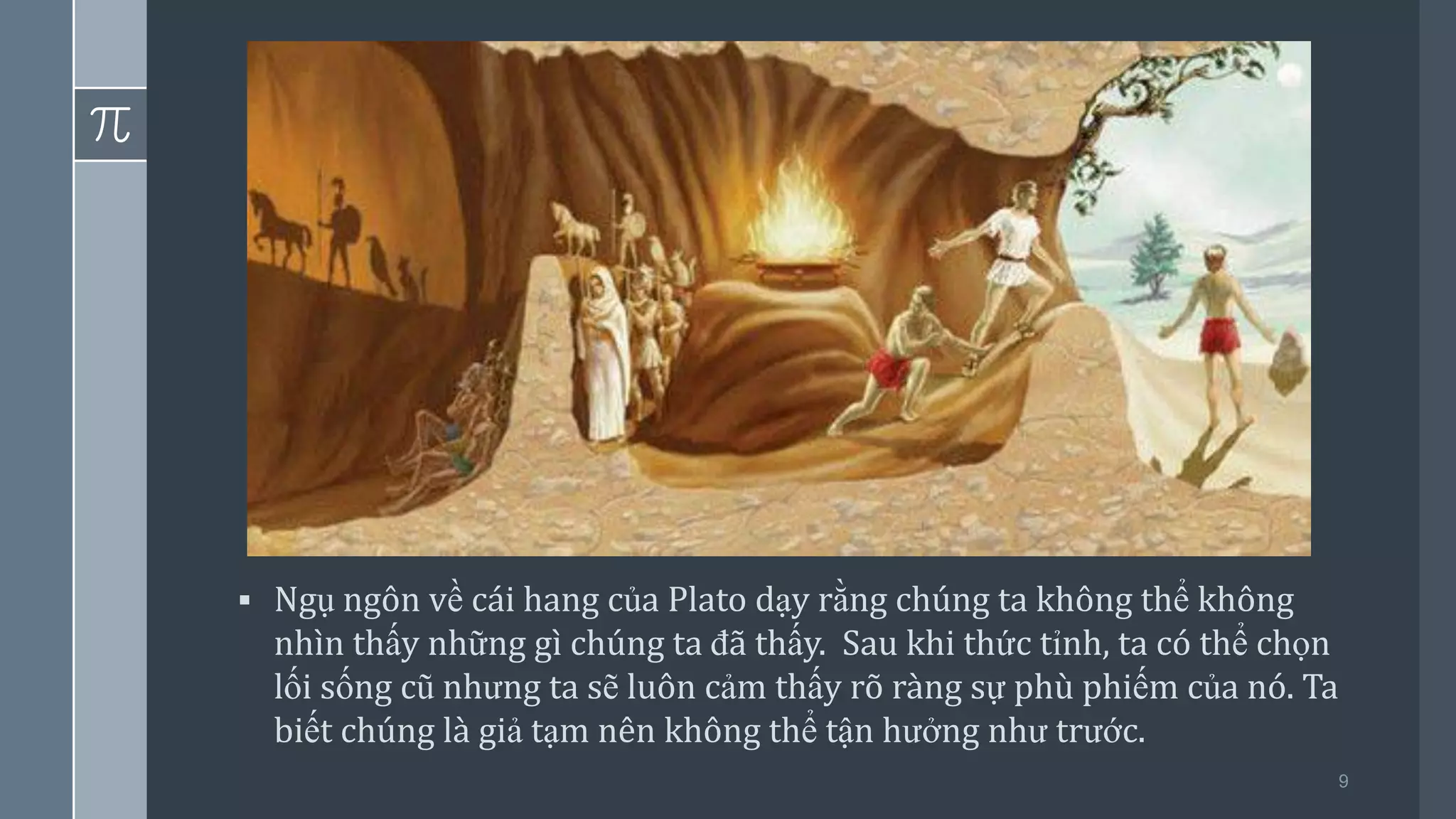 9
▪ Ngụ ngôn về cái hang của Plato dạy rằng chúng ta không thể không
nhìn thấy những gì chúng ta đã thấy. Sau khi thức tỉnh, ta có thể chọn
lối sống cũ nhưng ta sẽ luôn cảm thấy rõ ràng sự phù phiếm của nó. Ta
biết chúng là giả tạm nên không thể tận hưởng như trước.
 