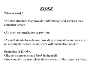 KIOSK
What is kiosk?
•A small structure that provides information and services on a
computer screen.
•An open summerhouse or pavilion.
•A small stand-alone device providing information and services
on a computer screen <a museum with interactive kiosks>
Examples of KIOSK
•She sells souvenirs at a kiosk in the mall.
•You can pick up your plane tickets at one of the airport's kiosks.
 