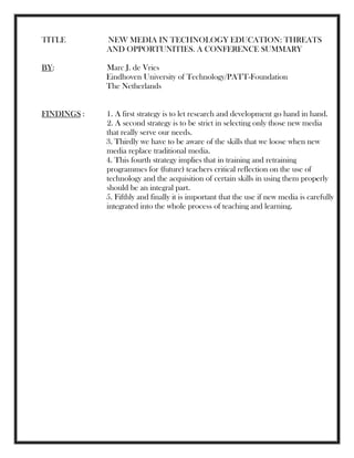 TITLE NEW MEDIA IN TECHNOLOGY EDUCATION: THREATS
AND OPPORTUNITIES. A CONFERENCE SUMMARY
BY: Marc J. de Vries
Eindhoven University of Technology/PATT-Foundation
The Netherlands
FINDINGS : 1. A first strategy is to let research and development go hand in hand.
2. A second strategy is to be strict in selecting only those new media
that really serve our needs.
3. Thirdly we have to be aware of the skills that we loose when new
media replace traditional media.
4. This fourth strategy implies that in training and retraining
programmes for (future) teachers critical reflection on the use of
technology and the acquisition of certain skills in using them properly
should be an integral part.
5. Fifthly and finally it is important that the use if new media is carefully
integrated into the whole process of teaching and learning.
 