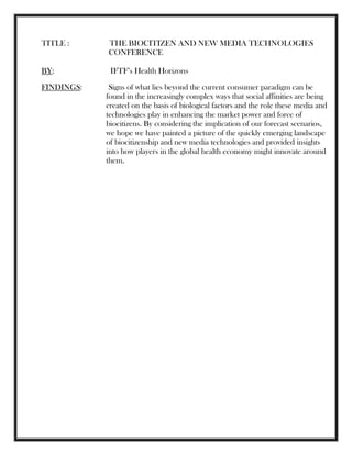 TITLE : THE BIOCITIZEN AND NEW MEDIA TECHNOLOGIES
CONFERENCE
BY: IFTF‘s Health Horizons
FINDINGS: Signs of what lies beyond the current consumer paradigm can be
found in the increasingly complex ways that social affinities are being
created on the basis of biological factors and the role these media and
technologies play in enhancing the market power and force of
biocitizens. By considering the implication of our forecast scenarios,
we hope we have painted a picture of the quickly emerging landscape
of biocitizenship and new media technologies and provided insights
into how players in the global health economy might innovate around
them.
 