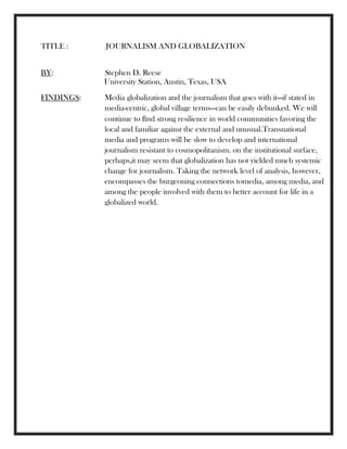 TITLE : JOURNALISM AND GLOBALIZATION
BY: Stephen D. Reese
University Station, Austin, Texas, USA
FINDINGS: Media globalization and the journalism that goes with it—if stated in
media-centric, global village terms—can be easily debunked. We will
continue to ﬁnd strong resilience in world communities favoring the
local and familiar against the external and unusual.Transnational
media and programs will be slow to develop and international
journalism resistant to cosmopolitanism. on the institutional surface,
perhaps,it may seem that globalization has not yielded much systemic
change for journalism. Taking the network level of analysis, however,
encompasses the burgeoning connections tomedia, among media, and
among the people involved with them to better account for life in a
globalized world.
 