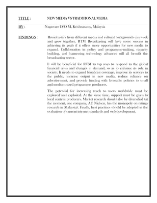 TITLE : NEWMEDIAVSTRADITIONALMEDIA
BY : Nagasvare D/O M. Krishnasamy, Malaysia
FINDINGS : Broadcasters from different media and cultural backgrounds can work
and grow together. RTM Broadcasting will have more success in
achieving its goals if it offers more opportunities for new media to
expand. Collaboration in policy and programme-making, capacity
building, and harnessing technology advances will all benefit the
broadcasting sector.
It will be beneficial for RTM to tap ways to respond to the global
financial crisis and changes in demand, so as to enhance its role in
society. It needs to expand broadcast coverage, improve its services to
the public, increase output in new media, reduce reliance on
advertisement, and provide funding with favorable policies to small
and medium sized programme producers.
The potential for increasing reach to users worldwide must be
explored and exploited. At the same time, support must be given to
local content producers. Market research should also be diversified (at
the moment, one company, AC Nielsen, has the monopoly on ratings
research in Malaysia). Finally, best practices should be adopted in the
evaluation of current internet standards and web development.
 
