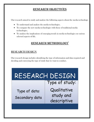 RESEARCH OBJECTIVES
Our research aimed to study and analyze the following aspects about the media technology:
To understand and analyze the media technologies.
To compare the new media technologies with those of traditional media
technologies.
To analyze the implications of emerging trends in media technologies on various
selected aspects of life.
RESEARCH METHODOLOGY
RESEARCH DESIGN
Our research design includes identifying the type of information and data required and
deciding and conveying the type of study that we want to conduct.
RESEARCH DESIGN
Type of data:
Secondary data
Type of study:
Qualitative
study and
descriptive
study
 
