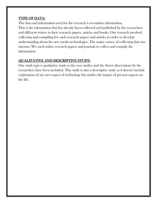 TYPE OF DATA:
The data and information used for the research is secondary information.
This is the information that has already been collected and published by the researchers
and different writers in their research papers, articles and books. Our research involved
collecting and compiling few such research papers and articles in order to develop
understanding about the new media technologies. The major source of collecting data was
internet. We used online research papers and journals to collect and compile the
information.
QUALITATIVE AND DESCRIPTIVE STUDY:
Our study type is qualitative study as the case studies and the direct observations by the
researchers have been included. This study is also a descriptive study as it doesn‘t include
exploration of any new aspect of technology but studies the impact of present aspects on
the life.
 