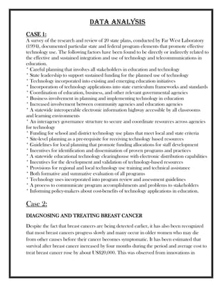 data analysis
CASE 1:
A survey of the research and review of 20 state plans, conducted by Far West Laboratory
(1994), documented particular state and federal program elements that promote effective
technology use. The following factors have been found to be directly or indirectly related to
the effective and sustained integration and use of technology and telecommunications in
education.
* Careful planning that involves all stakeholders in education and technology
* State leadership to support sustained funding for the planned use of technology
* Technology incorporated into existing and emerging education initiatives
* Incorporation of technology applications into state curriculum frameworks and standards
* Coordination of education, business, and other relevant governmental agencies
* Business involvement in planning and implementing technology in education
* Increased involvement between community agencies and education agencies
* A statewide interoperable electronic information highway accessible by all classrooms
and learning environments
* An interagency governance structure to secure and coordinate resources across agencies
for technology
* Funding for school and district technology use plans that meet local and state criteria
* Site-level planning as a pre-requisite for receiving technology based resources
* Guidelines for local planning that promote funding allocations for staff development
* Incentives for identification and dissemination of proven programs and practices
* A statewide educational technology clearinghouse with electronic distribution capabilities
* Incentives for the development and validation of technology-based resources
* Provisions for regional and local technology use training and technical assistance
* Both formative and summative evaluation of all programs
* Technology uses incorporated into program review and assessment guidelines
* A process to communicate program accomplishments and problems to stakeholders
* Informing policy-makers about cost-benefits of technology applications in education.
Case 2:
DIAGNOSING AND TREATING BREAST CANCER
Despite the fact that breast cancers are being detected earlier, it has also been recognized
that most breast cancers progress slowly and many occur in older women who may die
from other causes before their cancer becomes symptomatic. It has been estimated that
survival after breast cancer increased by four months during the period and average cost to
treat breast cancer rose by about US$20,000. This was observed from innovations in
 