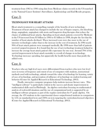 treatment from 1985 to 1996 using data from Medicare claims records in the US matched
to the National Cancer Institute's Surveillance, Epidemiology and End Results program.
Case 3:
TECHNOLOGY FOR HEART ATTACKS
Heart attack treatment is a compelling example of the benefits of new technology.
Treatment of heart attack has changed to include the use of bypass surgery, clot dissolving
drugs, angioplasty, angioplasty with stents and long-term drug therapies that reduce the
chance of additional heart attacks. Spending on heart attack patients covered by Medicare
in the US increased from $3 billion in 1984 to $5 billion in 1998, despite the fact that the
number of heart attacks declined. These increased costs were due more to the use of
intensive technologies rather than to the increase in the cost of treatment. In 1984 nearly
90% of heart attack patients were managed medically. By 1998 more than half of patients
received surgical treatment. It is found that the use of new technology treatment helped to
increase the average heart attack patient's life expectancy by one year. Around 70% of the
survival improvement in heart attack mortality is a result of changes in technology.
Technology increases spending, but apparently the health benefits more than justify the
added costs.
Case 4:
Teachers who are high level users were differentiated from teachers who were low level
users in terms of frequency and extent of use of computers with students, instructional
methods used with technology, attitude toward the value of technology for learning, variety
of uses of technology, and perception of influence of technology on student learning and
behavior (Center for Applied Research in Educational Technology, 2005).
Finally, interactive computer programs help students increase literacy rates. This
―intelligent software‖ is particularly evident in the success and drastic improvement in
mathematical skills used in Pittsburgh. An algebra curriculum focusing on mathematical
analysis of real-world situations and the use of computational tools is supported by an
intelligent software program as part of the regular curriculum for 9th
grade algebra. On
average, the 470 students in the experimental classes outperformed students in comparison
by 15% on standardized tests and 100% on tests targeting the curriculum-focused objectives
(Center for Applied Research in Educational Technology, 2005).
 