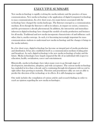 EXECUTIVE SUMMARY
New media technology is rapidly evolving the media industry and the practices of mass
communications. New media technology is the application of digital (computer) technology
to mass communications. In a few short years, two main factors associated with the
technology have changed the media landscape. The Internet emerged as a communication
medium. Even though the Internet is still in its infancy, its impact on society, commerce,
and the government is already phenomenal. In addition, the interactivity and immediacy
inherent in digital technology have changed the models of media production and business
for all media. Traditional and new media incorporate characteristics of and influence each
other; that is, media converge. As such, it is becoming increasingly important for mass
communications students to understand new media technology and the changes it brings to
the media industry.
In a few short years, digital technology has become an integral part of media production
and distribution. It has also established itself as a communication medium rivaling print
and broadcast. As such, digital technology is the new media technology of today and the
future. Media technologies have largely impacted the life of an individual with respect to
education, health, socialization, career and entertainment.
Historically, media technologies have taken many years to go through stages of
development, introduction, adoption, and wide acceptance. The current media technology
has exploded in less than a decade and is continuing through development with no end in
sight rather than growing to maturity. Theorists and practitioners alike are not yet able to
predict the direction of the technology or its effects. It is still changing too rapidly.
Our study includes the compilation of various articles and research findings in order to
reach an opinion regarding the new media technologies.
 