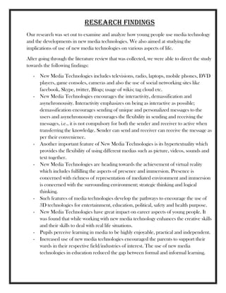 Research findings
Our research was set out to examine and analyze how young people use media technology
and the developments in new media technologies. We also aimed at studying the
implications of use of new media technologies on various aspects of life.
After going through the literature review that was collected, we were able to direct the study
towards the following findings:
- New Media Technologies includes televisions, radio, laptops, mobile phones, DVD
players, game consoles, cameras and also the use of social networking sites like
facebook, Skype, twitter, Blogs; usage of wikis; tag cloud etc.
- New Media Technologies encourages the interactivity, demassification and
asynchronousity. Interactivity emphasizes on being as interactive as possible;
demassification encourages sending of unique and personalized messages to the
users and asynchronousity encourages the flexibility in sending and receiving the
messages, i.e., it is not compulsory for both the sender and receiver to active when
transferring the knowledge. Sender can send and receiver can receive the message as
per their convenience.
- Another important feature of New Media Technologies is its hypertextuality which
provides the flexibility of using different medias such as picture, videos, sounds and
text together.
- New Media Technologies are heading towards the achievement of virtual reality
which includes fulfilling the aspects of presence and immersion. Presence is
concerned with richness of representation of mediated environment and immersion
is concerned with the surrounding environment; strategic thinking and logical
thinking.
- Such features of media technologies develop the pathways to encourage the use of
3D technologies for entertainment, education, political, safety and health purpose.
- New Media Technologies have great impact on career aspects of young people. It
was found that while working with new media technology enhances the creative skills
and their skills to deal with real life situations.
- Pupils perceive learning in media to be highly enjoyable, practical and independent.
- Increased use of new media technologies encouraged the parents to support their
wards in their respective field/industries of interest. The use of new media
technologies in education reduced the gap between formal and informal learning.
 