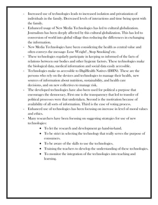 - Increased use of technologies leads to increased isolation and privatization of
individuals in the family. Decreased levels of interactions and time being spent with
the family.
- Enhanced usage of New Media Technologies has led to cultural globalization.
Journalism has been deeply affected by this cultural globalization. This has led to
conversion of world into global village thus reducing the differences in exchanging
the information.
- New Media Technologies have been considering the health as central value and
often conveys the message- Lose Weight! , Stop Smoking! etc.
- These technologies regularly participate in keeping us informed of the facts of
relations between our bodies and other hygienic factors. These technologies make
the biological data, medical information and social data easily accessible.
- Technologies make us accessible to DigiHealth Natives (DHN). These are the
persons who rely on the devices and technologies to manage their health, new
sources of information about nutrition, sustainability, and health care
decisions, and on new collectives to manage risk.
- The developed technologies have also been used for political a purpose that
encourages the democracy. First one is the transparency that led to transfer of
political processes were that undertaken. Second is the motivation because of
availability of all sorts of information. Third is the ease of voting process.
- Enhanced use of technologies has been focusing on increase in level of moral values
and ethics.
- Many researchers have been focusing on suggesting strategies for use of new
technologies:
To let the research and development go hand-in-hand.
To be strict in selecting the technology that really serves the purpose of
consumers.
To be aware of the skills to use the technologies.
Training the teachers to develop the understanding of these technologies.
To monitor the integration of the technologies into teaching and
learning.
 