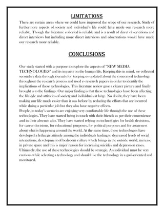 Limitations
There are certain areas where we could have improved the scope of our research. Study of
furthermore aspects of society and individual‘s life could have made our research more
reliable. Though the literature collected is reliable and is a result of direct observations and
direct interviews but including more direct interviews and observations would have made
our research more reliable.
CONCLUSIONS
Our study started with a purpose to explore the aspects of ―NEW MEDIA
TECHNOLOGIES‖ and its impacts on the human life. Keeping this in mind, we collected
secondary data through journals for keeping us updated about the concerned technology
throughout the research process and used e- research papers in order to identify the
implications of these technologies. This literature review gave a clearer picture and finally
brought u to the findings. Our major finding is that these technologies have been affecting
the lifestyle and attitudes of society and individuals at large. No doubt, they have been
making our life much easier than it was before by reducing the efforts that are incurred
while doing a particular job but they also have negative effects.
People, in today‘s scenario are enjoying very comfortable life through the use of these
technologies. They have started being in touch with their friends as per their convenience
and in their absence also. They have started relying on technologies for health decisions,
for career decisions, for educational purposes, for political purposes and for awareness
about what is happening around the world. At the same time, these technologies have
developed a lethargic attitude among the individuals leading to decreased levels of social
interactions, development of bedroom culture which brings in the outside world, increase
in private space and this is major reason for increasing suicides and depression cases.
Ultimately, the use of these technologies should be strategic. An individual must be very
cautious while selecting a technology and should use the technology in a goal-oriented and
monitored.
 