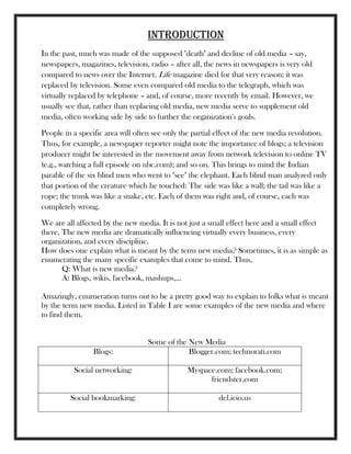 INTRODUCTION
In the past, much was made of the supposed "death" and decline of old media – say,
newspapers, magazines, television, radio – after all, the news in newspapers is very old
compared to news over the Internet. Life magazine died for that very reason; it was
replaced by television. Some even compared old media to the telegraph, which was
virtually replaced by telephone – and, of course, more recently by email. However, we
usually see that, rather than replacing old media, new media serve to supplement old
media, often working side by side to further the organization's goals.
People in a specific area will often see only the partial effect of the new media revolution.
Thus, for example, a newspaper reporter might note the importance of blogs; a television
producer might be interested in the movement away from network television to online TV
(e.g., watching a full episode on nbc.com); and so on. This brings to mind the Indian
parable of the six blind men who went to "see" the elephant. Each blind man analyzed only
that portion of the creature which he touched: The side was like a wall; the tail was like a
rope; the trunk was like a snake, etc. Each of them was right and, of course, each was
completely wrong.
We are all affected by the new media. It is not just a small effect here and a small effect
there. The new media are dramatically influencing virtually every business, every
organization, and every discipline.
How does one explain what is meant by the term new media? Sometimes, it is as simple as
enumerating the many specific examples that come to mind. Thus,
Q: What is new media?
A: Blogs, wikis, facebook, mashups,...
Amazingly, enumeration turns out to be a pretty good way to explain to folks what is meant
by the term new media. Listed in Table I are some examples of the new media and where
to find them.
Some of the New Media
Blogs: Blogger.com; technorati.com
Social networking: Myspace.com; facebook.com;
friendster.com
Social bookmarking: del.icio.us
 