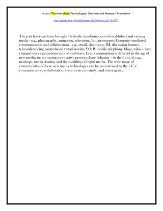 Source: The New Media Technologies: Overview and Research Framework
http://papers.ssrn.com/sol3/papers.cfm?abstract_id=1116771
The past few years have brought wholesale transformations of established and existing
media - e.g., photography, animation, television, film, newspaper. Computer-mediated
communication and collaboration - e.g., email, chat room, IM, discussion forums,
teleconferencing, avatar-based virtual worlds, VOIP, mobile telephony, blogs, wikis – have
changed our organizations in profound ways. Even consumption is different in the age of
new media; we are seeing more active post-purchase behavior – in the form of, e.g.,
mashups, media sharing, and the modding of digital media. The wide range of
characteristics of these new media technologies can be summarized by the 5 C‘s:
communication, collaboration, community, creativity, and convergence.
 