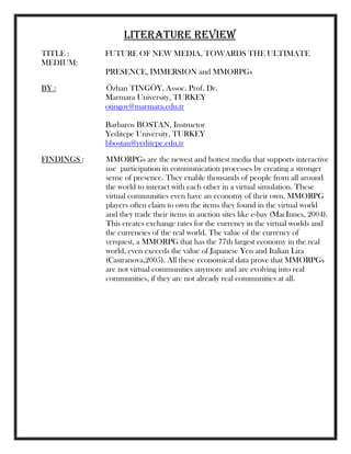 LITERATURE REVIEW
TITLE : FUTURE OF NEW MEDIA, TOWARDS THE ULTIMATE
MEDIUM:
PRESENCE, IMMERSION and MMORPGs
BY : Özhan TINGÖY, Assoc. Prof. Dr.
Marmara University, TURKEY
otingoy@marmara.edu.tr
Barbaros BOSTAN, Instructor
Yeditepe University, TURKEY
bbostan@yeditepe.edu.tr
FINDINGS : MMORPGs are the newest and hottest media that supports interactive
use participation in communication processes by creating a stronger
sense of presence. They enable thousands of people from all around
the world to interact with each other in a virtual simulation. These
virtual communities even have an economy of their own. MMORPG
players often claim to own the items they found in the virtual world
and they trade their items in auction sites like e-bay (MacInnes, 2004).
This creates exchange rates for the currency in the virtual worlds and
the currencies of the real world. The value of the currency of
verquest, a MMORPG that has the 77th largest economy in the real
world, even exceeds the value of Japanese Yen and Italian Lira
(Castranova,2005). All these economical data prove that MMORPGs
are not virtual communities anymore and are evolving into real
communities, if they are not already real communities at all.
 