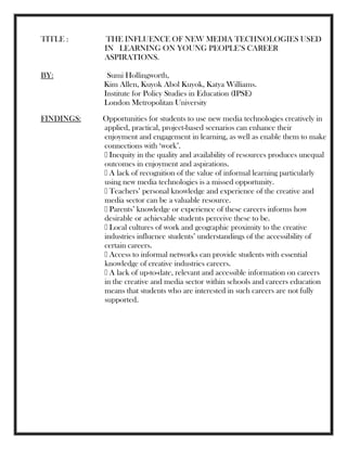 TITLE : THE INFLUENCE OF NEW MEDIA TECHNOLOGIES USED
IN LEARNING ON YOUNG PEOPLE‘S CAREER
ASPIRATIONS.
BY: Sumi Hollingworth,
Kim Allen, Kuyok Abol Kuyok, Katya Williams.
Institute for Policy Studies in Education (IPSE)
London Metropolitan University
FINDINGS: Opportunities for students to use new media technologies creatively in
applied, practical, project-based scenarios can enhance their
enjoyment and engagement in learning, as well as enable them to make
connections with ‗work‘.
Inequity in the quality and availability of resources produces unequal
outcomes in enjoyment and aspirations.
A lack of recognition of the value of informal learning particularly
using new media technologies is a missed opportunity.
Teachers‘ personal knowledge and experience of the creative and
media sector can be a valuable resource.
Parents‘ knowledge or experience of these careers informs how
desirable or achievable students perceive these to be.
Local cultures of work and geographic proximity to the creative
industries influence students‘ understandings of the accessibility of
certain careers.
Access to informal networks can provide students with essential
knowledge of creative industries careers.
A lack of up-to-date, relevant and accessible information on careers
in the creative and media sector within schools and careers education
means that students who are interested in such careers are not fully
supported.
 