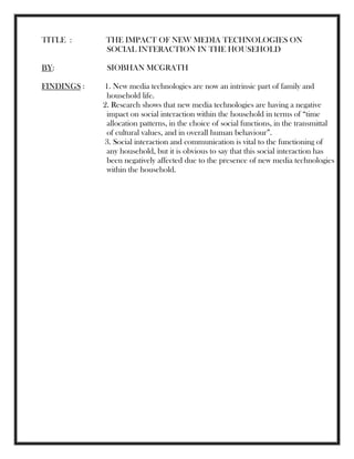 TITLE : THE IMPACT OF NEW MEDIA TECHNOLOGIES ON
SOCIAL INTERACTION IN THE HOUSEHOLD
BY: SIOBHAN MCGRATH
FINDINGS : 1. New media technologies are now an intrinsic part of family and
household life.
2. Research shows that new media technologies are having a negative
impact on social interaction within the household in terms of ―time
allocation patterns, in the choice of social functions, in the transmittal
of cultural values, and in overall human behaviour‖.
3. Social interaction and communication is vital to the functioning of
any household, but it is obvious to say that this social interaction has
been negatively affected due to the presence of new media technologies
within the household.
 