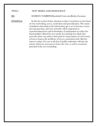 TITLE : NEW MEDIA AND DEMOCRACY
BY: DAMIAN TAMBINI,Humboldt University,Berlin, Germany
FINDINGS: In this last section I draw attention to three crucial keys to the future
of civic networking, access, motivation and generalization. The nature
of political citizenship in the information age is set to become a more
pressing question, and civic networks will be important in
experimenting forms and technologies of participation to reflect the
functionalities offered by new media. It is perhaps less likely that
networks alone can achieve their goal of a rejuvenation of civil society,
at least as long as the problems of access, motivation and collective
interest endure. It is not at all clear if public authorities will take the
actions which are necessary to foster the civic, as well as economic
potential of the new technology.
 