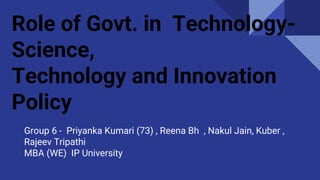 Role of Govt. in Technology-
Science,
Technology and Innovation
Policy
Group 6 - Priyanka Kumari (73) , Reena Bh , Nakul Jain, Kuber ,
Rajeev Tripathi
MBA (WE) IP University
 