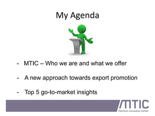 My	
  Agenda	
  
- MTIC – Who we are and what we offer
-  A new approach towards export promotion
-  Top 5 go-to-market insights
 